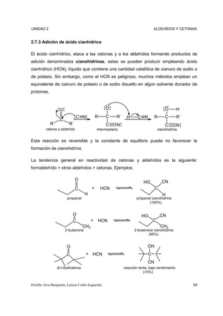 UNIDAD 2                                                                          ALDEHÍDOS Y CETONAS


2.7.3 Adición de ácido cianhídrico

El ácido cianhídrico, ataca a las cetonas y a los aldehídos formando productos de
adición denominados cianohidrinas; estas se pueden producir empleando ácido
cianhídrico (HCN), líquido que contiene una cantidad catalítica de cianuro de sodio o
de potasio. Sin embargo, como el HCN es peligroso, muchos métodos emplean un
equivalente de cianuro de potasio o de sodio disuelto en algún solvente donador de
protones.



                   O                               O                                      O       H
                              C N             R    C      R´    H      C N         R      C       R´
                   C
            R            R´                        C      N                               C       N
          cetona o aldehído                   intermediario                           cianohidrina


Esta reacción es reversible y la constante de equilibrio puede no favorecer la
formación de cianohidrina.

La tendencia general en reactividad de cetonas y aldehídos es la siguiente:
formaldehído > otros aldehídos > cetonas. Ejemplos:

                              O                                                         CN
                                                                           HO
                              C           +       HCN                              C
                                    H                                                    H
                        propanal                                       propanal cianohidrina
                                                                              (100%)


                            O                                             HO           CN
                            C             +   HCN                                 C
                                    CH3                                                CH3
                       2-butanona                                    2-butanona cianohidrina
                                                                             (95%)


                       O                                                      OH
                        C            + HCN                                    C
                                                                              CN
                 di-t-butilcetona                              reacción lenta, bajo rendimiento
                                                                           (<5%)


Portillo Alva Benjamín, Leticia Colón Izquierdo.                                                       54
 