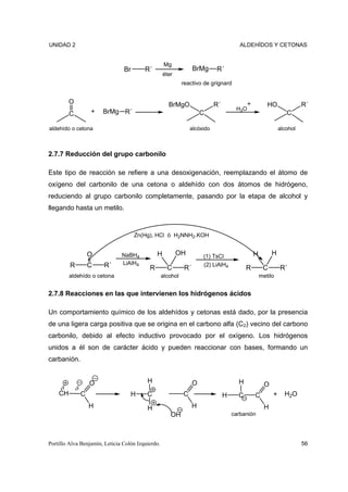 UNIDAD 2                                                                                ALDEHÍDOS Y CETONAS


                                                    Mg
                                Br       R´                        BrMg     R´
                                                   éter
                                                             reactivo de grignard


        O                                             BrMgO                 R´                        HO               R´
                                                                                      H3O
        C         +    BrMg R´                                         C                                        C

aldehído o cetona                                                alcóxido                                    alcohol



2.7.7 Reducción del grupo carbonilo

Este tipo de reacción se refiere a una desoxigenación, reemplazando el átomo de
oxígeno del carbonilo de una cetona o aldehído con dos átomos de hidrógeno,
reduciendo al grupo carbonilo completamente, pasando por la etapa de alcohol y
llegando hasta un metilo.


                                     Zn(Hg), HCl ó H2NNH2.KOH


                O              NaBH4           H          OH           (1) TsCl                H         H
         R      C      R´      LiAlH4                                  (2) LiAlH4
                                           R         C        R´                           R        C        R´
        aldehído o cetona                          alcohol                                         metilo


2.7.8 Reacciones en las que intervienen los hidrógenos ácidos

Un comportamiento químico de los aldehídos y cetonas está dado, por la presencia
de una ligera carga positiva que se origina en el carbono alfa (C2) vecino del carbono
carbonilo, debido al efecto inductivo provocado por el oxígeno. Los hidrógenos
unidos a él son de carácter ácido y pueden reaccionar con bases, formando un
carbanión.


                 O                        H                        O                   H
    δ                                                                                                O
       δ
    CH   C                         H      C                  C                   H     C       C         +     H2O
                 H                        H                        H                                 H
                                                      OH                             carbanión




Portillo Alva Benjamín, Leticia Colón Izquierdo.                                                                       56
 