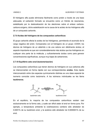 UNIDAD 2                                                                     ALDEHÍDOS Y CETONAS


El hidrógeno alfa puede eliminarse fácilmente como protón a través de una base
adecuada; el carbanión formado se encuentra como un híbrido de resonancia,
estabilizado por la deslocalización de los electrones sobre el enlace carbono-
carbono-oxígeno, dicha estabilización es la causa de la acidez de los hidrógenos alfa
de un compuesto carbonilo.

2.7.9 Acidez del hidrógeno de los compuestos carbonílicos

El grupo carbonilo afecta la acidez de los hidrógenos, permitiendo el acomodo de la
carga negativa del anión. Comparados con el hidrógeno de un grupo -COOH, los
átomos de hidrógeno de un aldehído o de una cetona son débilmente ácidos; el
aspecto importante es que son considerablemente más ácidos que los hidrógenos en
cualquier otra parte de la molécula, y suficientemente ácidos como para generar
concentraciones significativas, aunque muy bajas de carbaniones.

2.7.10 Equilibrio ceto–enol (tautomerización)

Los compuestos carbonílicos que tienen átomos de hidrógeno en sus carbonos alfa
se interconvierten en forma rápida con sus correspondientes enoles. Esta rápida
interconversión entre dos especies químicamente distintas es una clase especial de
isomería conocida como tautomería. A los isómeros individuales se les llama
tautómeros.


                              O                                 H
                                                                    O
                                        H          equilibrio
                              C                     rápido          C
                                    C                                    C

                          tautómero ceto                        tautómero enol


En el equilibrio, la mayoría de los compuestos carbonílicos existen casi
exclusivamente en la forma ceto, y suele ser difícil aislar el enol en forma pura. Por
ejemplo, a temperatura ambiente la ciclohexanona contiene sólo alrededor de
0.0001% de su tautómero enol, y la acetona sólo alrededor de 0.0000001% de su
enol.



Portillo Alva Benjamín, Leticia Colón Izquierdo.                                              57
 
