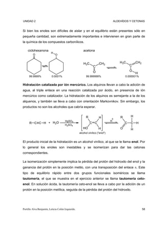 UNIDAD 2                                                                           ALDEHÍDOS Y CETONAS


Si bien los enoles son difíciles de aislar y en el equilibrio están presentes sólo en
pequeña cantidad, son extremadamente importantes e intervienen en gran parte de
la química de los compuestos carbonílicos.

    ciclohexanona                                     acetona
                         H
         O                   O


                                                      H3C            CH3               H3C         CH2
                                                                C                              C

                                                                O                              O
                                                                                                   H
     99.9999%             0.0001%                        99.999999%                        0.000001%


Hidratación catalizada por ión mercúrico. Los alquinos llevan a cabo la adición de
agua, al triple enlace en una reacción catalizada por ácido, en presencia de ión
mercúrico como catalizador. La hidratación de los alquinos es semejante a la de los
alquenos, y también se lleva a cabo con orientación Markovnikov. Sin embargo, los
productos no son los alcoholes que cabría esperar.


                                                         R           H                 R       H
                                      HgSO4                                    H
     R C C H + H2O                                           C C                           C   C   H
                                      H2SO4
                                                      HO             H                 O       H
                                                   alcohol vinílico ("enol")


El producto inicial de la hidratación es un alcohol vinílico, al que se le llama enol. Por
lo general los enoles son inestables y se isomerizan para dar las cetonas
correspondientes.

La isomerización simplemente implica la pérdida del protón del hidroxilo del enol y la
ganancia del protón en la posición metilo, con una transposición del enlace π. Este
tipo de equilibrio rápido entre dos grupos funcionales isoméricos se llama
tautomería, el que se muestra en el ejercicio anterior se llama tautomería ceto-
enol. En solución ácida, la tautomería ceto-enol se lleva a cabo por la adición de un
protón en la posición metílica, seguida de la pérdida del protón del hidroxilo.




Portillo Alva Benjamín, Leticia Colón Izquierdo.                                                         58
 