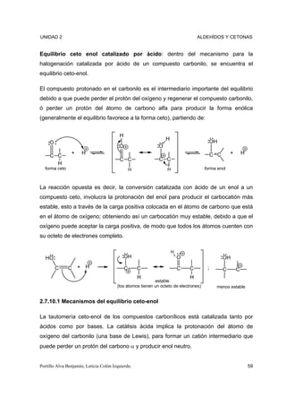 UNIDAD 2                                                                         ALDEHÍDOS Y CETONAS


Equilibrio ceto enol catalizado por ácido: dentro del mecanismo para la
halogenación catalizada por ácido de un compuesto carbonilo, se encuentra el
equilibrio ceto-enol.

El compuesto protonado en el carbonilo es el intermediario importante del equilibrio
debido a que puede perder el protón del oxígeno y regenerar el compuesto carbonilo,
ó perder un protón del átomo de carbono alfa para producir la forma enólica
(generalmente el equilibrio favorece a la forma ceto), partiendo de:


                                         H
                                                                 H
     O                                                                                  OH
                                         O                   O
                +    H                                                                     C C       +       H
     C C
                                         C C                 C C
       H
  forma ceto                                     H               H                    forma enol



La reacción opuesta es decir, la conversión catalizada con ácido de un enol a un
compuesto ceto, involucra la protonación del enol para producir el carbocatión más
estable, esto a través de la carga positiva colocada en el átomo de carbono que está
en el átomo de oxígeno; obteniendo así un carbocatión muy estable, debido a que el
oxígeno puede aceptar la carga positiva, de modo que todos los átomos cuenten con
su octeto de electrones completo.

                                                                     H
  HO                                         OH                          O                       OH
         C     C    + H                      C       C                   C   C         ;         C       C
                                                     H                       H
                                                           estable
                                        (los átomos tienen un octeto de electrones)         menos estable


2.7.10.1 Mecanismos del equilibrio ceto-enol

La tautomería ceto-enol de los compuestos carbonílicos está catalizada tanto por
ácidos como por bases. La catálisis ácida implica la protonación del átomo de
oxígeno del carbonilo (una base de Lewis), para formar un catión intermediario que
puede perder un protón del carbono α y producir enol neutro.


Portillo Alva Benjamín, Leticia Colón Izquierdo.                                                                 59
 