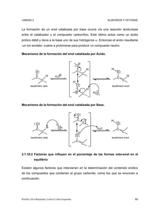 UNIDAD 2                                                                   ALDEHÍDOS Y CETONAS


La formación de un enol catalizada por base ocurre vía una reacción ácido-base
entre el catalizador y el compuesto carbonílico. Este último actúa como un ácido
prótico débil y dona a la base uno de sus hidrógenos α. Entonces el anión resultante
-un ion enolato- vuelve a protonarse para producir un compuesto neutro.

Mecanismo de la formación del enol catalizada por Ácido.


                                                       O
                                                               H             H
             O                                         C                         O
                                                           C
                       H       H3O                                                       H
             C                                                                   C
                  C                                                                  C
                                                   H
        tautómero ceto                                 O                     tautómero enol
                                                               H
                                                       C
                                                           C       H2O


Mecanismo de la formación del enol catalizada por Base.


                                                       O
                                                       C                     H
             O                                             C                     O
                       H           OH                                H2O
             C                                                                   C
                   C                                                                 C
                                                       O
        tautómero ceto                                                       tautómero enol
                                                       C
                                                           C


2.7.10.2 Factores que influyen en el porcentaje de las formas ceto-enol en el
           equilibrio

Existen algunos factores que intervienen en la determinación del contenido enólico
de los compuestos que contienen el grupo carbonilo, como los que se enuncian a
continuación:




Portillo Alva Benjamín, Leticia Colón Izquierdo.                                              60
 