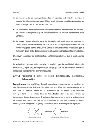 UNIDAD 2                                                                     ALDEHÍDOS Y CETONAS


A. La naturaleza de los sustituyentes unidos a los grupos carbonilo. Por ejemplo, el
    acetato de etilo contiene cerca de 8% de enol, mientras que el benzoilacetato de
    etilo constituye casi el 23% de la forma ceto.

B. La cantidad de enol depende del disolvente en el que el compuesto se disuelve,
    así mismo la temperatura y la concentración de la mezcla representan otras
    variables.

C. La mayor fuerza directriz para la formación del enol para compuestos β-
    dicarbonílicos, es la conversión de una forma no conjugada (forma ceto) en una
    forma conjugada (forma enol), ésta última se encuentra más estabilizada por la
    formación de un anillo de seis miembros, el cual involucra el puente de hidrógeno.

Un mayor porcentaje de enol significa, en términos relativos, que el enol es más
estable.

La estabilidad del enol está marcada por un lado, por la estabilidad relativa del
enlace C=C, y por otro, en la posibilidad del grupo O-H de estabilizarse formando
enlaces de hidrógeno inter o intramoleculares.

2.7.10.3     Reacciones         a    través        de   enoles   (isomerización,      racemización,
             halogenación)

Isomerización: Los aldehídos y las cetonas existen como mezclas de equilibrio en
dos formas isoméricas, la forma ceto y la forma enol. Este tipo de isomerismo, en el
que sólo el isómero difiere en la colocación de un protón y la ubicación
correspondiente de un enlace doble se llama tautomerismo, de esta manera los
isómeros se llaman tautómeros. Si se habla rigurosamente, el término tautomerismo
se emplea sólo cuando se trata de un isomerismo en que está presente un átomo
hetero (azufre, nitrógeno u oxígeno), como se muestra en los siguientes ejemplos.


                                       H
                                                                          N OH
                                       N O
                       nitrosociclohexano                 oxima de de ciclohehanona

Portillo Alva Benjamín, Leticia Colón Izquierdo.                                                 61
 