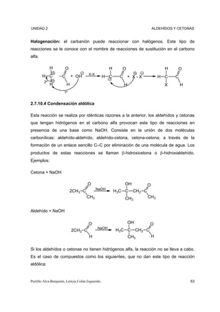 UNIDAD 2                                                                        ALDEHÍDOS Y CETONAS


Halogenación: el carbanión puede reaccionar con halógenos. Este tipo de
reacciones se le conoce con el nombre de reacciones de sustitución en el carbono
alfa.

              H        O                             H      O                         H    O
                                       X-X
        H C          C       + OH                  H C     C       + X-X            H C   C
         2º
              H          H                                     H                      X       H
                      1º


2.7.10.4 Condensación aldólica

Esta reacción se realiza por idénticas razones a la anterior, los aldehídos y cetonas
que tengan hidrógenos en el carbono alfa provocan este tipo de reacciones en
presencia de una base como NaOH. Consiste en la unión de dos moléculas
carbonílicas: aldehído-aldehído, aldehído-cetona, cetona-cetona; a través de la
formación de un enlace sencillo C–C por eliminación de una molécula de agua. Los
productos de estas reacciones se llaman β-hidroxicetona o β-hidroxialdehído.
Ejemplos:

Cetona + NaOH

                                      O                        OH           O
                                             NaOH
                           2CH3 C                        H3C C      CH2 C
                                      CH3                      CH3          CH3


Aldehído + NaOH

                                       O                           OH           O
                                             NaOH
                             2CH3 C                      H3C C          CH2 C
                                       H                           CH3          H


Si los aldehídos o cetonas no tienen hidrógenos alfa, la reacción no se lleva a cabo.
Es el caso de compuestos como los siguientes, que no dan este tipo de reacción
aldólica:


Portillo Alva Benjamín, Leticia Colón Izquierdo.                                                  63
 