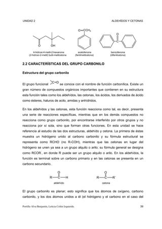 UNIDAD 2                                                                              ALDEHÍDOS Y CETONAS


                                                     O    CCH3
                                                                                            O

                                                                                            C
               O           OH

          4-hidroxi-4-metil-2-hexanona                acetofenona                     benzofenona
      (2-hidroxi-2-metil) butil-metilcetona        (fenilmetilcetona)                (difenilcetona)


2.2 CARACTERÍSTICAS DEL GRUPO CARBONILO

Estructura del grupo carbonilo


                            C O
El grupo funcional                  se conoce con el nombre de función carbonílica. Existe un
gran número de compuestos orgánicos importantes que contienen en su estructura
esta función tales como los aldehídos, las cetonas, los ácidos, los derivados de ácido
como ésteres, haluros de acilo, amidas y anhídridos.

En los aldehídos y las cetonas, esta función reacciona como tal, es decir, presenta
una serie de reacciones específicas, mientras que en los demás compuestos no
reacciona como grupo carbonilo, por encontrarse interferido por otros grupos y no
reacciona por sí sola, sino que forman otras funciones. En esta unidad se hace
referencia al estudio de las dos estructuras, aldehído y cetona. La primera de éstas
muestra un hidrógeno unido al carbono carbonilo y su fórmula estructural se
representa como RCHO (no R-COH), mientras que las cetonas en lugar del
hidrógeno se unen ya sea a un grupo alquilo o arilo; su fórmula general se designa
como RCOR´, en donde R puede ser un grupo alquilo o arilo. En los aldehídos, la
función es terminal sobre un carbono primario y en las cetonas se presenta en un
carbono secundario.

                                  O                                          O
                          R       C       H                             R    C         R´
                              aldehído                                      cetona


El grupo carbonilo es planar; esto significa que los átomos de oxígeno, carbono
carbonilo, y los dos átomos unidos a él (el hidrógeno y el carbono en el caso del


Portillo Alva Benjamín, Leticia Colón Izquierdo.                                                       39
 