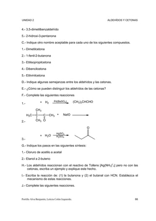UNIDAD 2                                                         ALDEHÍDOS Y CETONAS


4.- 3,5-dimetilbenzaldehído

5.- 2-hidroxi-3-pentanona

C.- Indique otro nombre aceptable para cada uno de los siguientes compuestos.

1.- Dimetilcetona

2.- 1-fenil-2-butanona

3.- Etilisopropilcetona

4.- Dibencilcetona

5.- Etilvinilcetona

D.- Indique algunas semejanzas entre los aldehídos y las cetonas.

E.- ¿Cómo se pueden distinguir los aldehídos de las cetonas?

F.- Complete las siguientes reacciones

                 +    H2      Pd(BaSO4)            (CH3)2CHCHO
1.-

             CH3
      H3C    C       C     CH3 +       NaIO

2.-          CH3 O

                                                          O
                                 HgSO4
                 +    H2O        H2SO4
3.-

G.- Indique los pasos en las siguientes síntesis:

1.- Cloruro de acetilo a acetal

2.- Etanol a 2-buteno

H.- Los aldehídos reaccionan con el reactivo de Tollens [Ag(NH3)+2] pero no con las
    cetonas, escriba un ejemplo y explique este hecho.

I.- Escriba la reacción de: (1) la butanona y (2) el butanal con HCN. Establezca el
     mecanismo de estas reacciones.

J.- Complete las siguientes reacciones.



Portillo Alva Benjamín, Leticia Colón Izquierdo.                                  66
 
