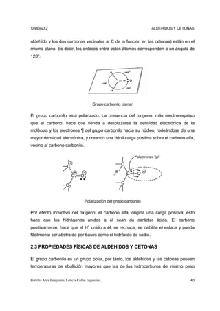 UNIDAD 2                                                                    ALDEHÍDOS Y CETONAS


aldehído y los dos carbonos vecinales al C de la función en las cetonas) están en el
mismo plano. Es decir, los enlaces entre estos átomos corresponden a un ángulo de
120°.




                                          Grupo carbonilo planar

El grupo carbonilo está polarizado. La presencia del oxígeno, más electronegativo
que el carbono, hace que tienda a desplazarse la densidad electrónica de la
molécula y los electrones ¶ del grupo carbonilo hacia su núcleo, rodeándose de una
mayor densidad electrónica, y creando una débil carga positiva sobre el carbono alfa,
vecino al carbono carbonilo.

                                                                   electrones "pi"

                                                          C
                        C
                                                      δ       C     O
                             C1   O
                                                          C
                        C2


                                      Polarización del grupo carbonilo

Por efecto inductivo del oxígeno, el carbono alfa, origina una carga positiva; esto
hace que los hidrógenos unidos a él sean de carácter ácido. El carbono
positivamente, hace que el H+ unido a él, se rechace, se debilite el enlace y pueda
fácilmente ser abstraído por bases como el hidróxido de sodio.

2.3 PROPIEDADES FÍSICAS DE ALDEHÍDOS Y CETONAS

El grupo carbonilo es un grupo polar, por tanto, los aldehídos y las cetonas poseen
temperaturas de ebullición mayores que las de los hidrocarburos del mismo peso


Portillo Alva Benjamín, Leticia Colón Izquierdo.                                             40
 