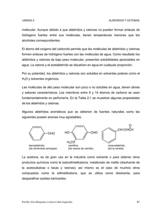 UNIDAD 2                                                             ALDEHÍDOS Y CETONAS


molecular. Aunque debido a que aldehídos y cetonas no pueden formar enlaces de
hidrógeno fuertes entre sus moléculas, tienen temperaturas menores que los
alcoholes correspondientes.

El átomo del oxígeno del carbonilo permite que las moléculas de aldehídos y cetonas
formen enlaces de hidrógeno fuertes con las moléculas de agua. Como resultado los
aldehídos y cetonas de bajo peso molecular, presentan solubilidades apreciables en
agua. La cetona y el acetaldehído se disuelven en agua en cualquier proporción.

Por su polaridad, los aldehídos y cetonas son solubles en solventes polares como el
H2O y solventes orgánicos.

Las moléculas de alto peso molecular son poco o no solubles en agua, tienen olores
y sabores característicos. Los miembros entre 8 y 14 átomos de carbono se usan
fundamentalmente en perfumería. En la Tabla 2.1 se muestran algunas propiedades
de los aldehídos y cetonas.

Algunos aldehídos aromáticos que se obtienen de fuentes naturales como las
siguientes poseen aromas muy agradables.

                                                                                  O
                                                                             CH CHCH
                        CHO             HO                     CHO


                                          H3CO
      benzaldehído                         vainillina                cinamaldehído
      (de almendras amargas)               (de vainas de vainilla)   (de la canela)


La acetona, es de gran uso en la industria como solvente o para obtener otros
productos químicos como la isobutilmetilcetona, metalonato de metilo (disolvente de
la acetocelulosa o lacas y resinas); así mismo es el caso de muchos otros
compuestos como la etilmetilcetona, que se utiliza como disolvente, para
desparafinar aceites lubricantes.




Portillo Alva Benjamín, Leticia Colón Izquierdo.                                       41
 
