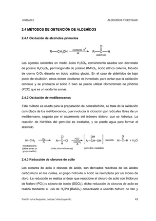 UNIDAD 2                                                                          ALDEHÍDOS Y CETONAS


2.4 MÉTODOS DE OBTENCIÓN DE ALDEHÍDOS

2.4.1 Oxidación de alcoholes primarios

                                                                           O
                                                   oxidante H
                          R       CH2OH                            R       C      H
                                                                       aldehído


Los agentes oxidantes en medio ácido H2SO4, comúnmente usados son dicromato
de potasio K2Cr2O7, permanganato de potasio KMnO4, ácido nítrico caliente, trióxido
de cromo CrO3 disuelto en ácido acético glacial. En el caso de aldehídos de bajo
punto de ebullición, estos deben destilarse de inmediato, para evitar que la oxidación
continúe y se produzca el ácido ó bien se puede utilizar clorocromato de piridinio
(PCC) que es un oxidante suave.

2.4.2 Oxidación de metilbencenos

Este método es usado para la preparación de benzaldehído, se trata de la oxidación
controlada de los metilbencenos, que involucra la cloración por radicales libres de un
metilbenceno, seguido por el aislamiento del isómero dicloro, que se hidroliza. La
reacción de hidrólisis del gem-diol es inestable, y se pierde agua para formar el
aldehído.


                                   Cl                              OH                     O
                   Ctz                              H2O
   Ar CH3                       Ar C Cl                         Ar CH OH               Ar C H + H2O
                                                   CaCO3
                                   H
 metilbenceno
(debe tener un             (más otros isómeros)             gem-diol, inestable
 grupo metilo)


2.4.3 Reducción de cloruros de acilo

Los cloruros de acilo o cloruros de ácido, son derivados reactivos de los ácidos
carboxílicos en los cuales, el grupo hidroxilo o ácido se reemplaza por un átomo de
cloro. La reducción se realiza al dejar que reaccione el cloruro de acilo con tricloruro
de fósforo (PCl3) o cloruro de tionilo (SOCl2), dicha reducción de cloruros de acilo se
realiza mediante el uso de H2/Pd (BaSO4) desactivado o usando hidruro de litio y


Portillo Alva Benjamín, Leticia Colón Izquierdo.                                                   43
 
