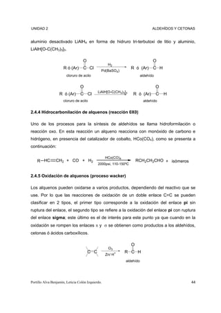 UNIDAD 2                                                                        ALDEHÍDOS Y CETONAS


aluminio desactivado LiAlH4 en forma de hidruro tri-terbutoxi de litio y aluminio,
LiAlH[O-C(CH3)3]3.

                                   O                                            O
                                                    H2
                      R ó (Ar)     C Cl                           R ó (Ar)      C H
                                               Pd(BaSO4)
                        cloruro de acilo                                 aldehído


                                 O                                                  O
                                             LiAlH[O-C(CH3)3]3
                   R ó (Ar)      C Cl                              R ó (Ar)         C   H
                      cloruro de acilo                                    aldehído


2.4.4 Hidrocarbonilación de alquenos (reacción 0X0)

Uno de los procesos para la síntesis de aldehídos se llama hidroformilación o
reacción oxo. En esta reacción un alqueno reacciona con monóxido de carbono e
hidrógeno, en presencia del catalizador de cobalto, HCo(CO4), como se presenta a
continuación:

                                                   HCo(CO)4
    R HC         CH2 + CO + H2                                        RCH2CH2CHO + isómeros
                                             2000psi, 110-150ºC


2.4.5 Oxidación de alquenos (proceso wacker)

Los alquenos pueden oxidarse a varios productos, dependiendo del reactivo que se
use. Por lo que las reacciones de oxidación de un doble enlace C=C se pueden
clasificar en 2 tipos, el primer tipo corresponde a la oxidación del enlace pi sin
ruptura del enlace, el segundo tipo se refiere a la oxidación del enlace pi con ruptura
del enlace sigma; este último es el de interés para este punto ya que cuando en la
oxidación se rompen los enlaces π y σ se obtienen como productos a los aldehídos,
cetonas ó ácidos carboxílicos.

                                                                  O
                                                    O3
                                       C C                    R C H
                                                   Zn/ H+
                                                              aldehído




Portillo Alva Benjamín, Leticia Colón Izquierdo.                                                 44
 