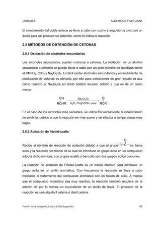 UNIDAD 2                                                             ALDEHÍDOS Y CETONAS


El rompimiento del doble enlace se lleva a cabo con ozono y seguido de zinc con un
ácido para así producir un aldehído, como lo indica la reacción.

2.5 MÉTODOS DE OBTENCIÓN DE CETONAS

2.5.1 Oxidación de alcoholes secundarios

Los alcoholes secundarios pueden oxidarse a cetonas. La oxidación de un alcohol
secundario o primario se puede llevar a cabo con un gran número de reactivos como
el KMnO4, CrO3 y Na2Cr2O7. Es fácil oxidar alcoholes secundarios y el rendimiento de
producción de cetonas es elevado, por ello para oxidaciones en gran escala se usa
como reactivo al Na2Cr2O7 en ácido acético acuoso, debido a que es de un costo
menor.

                                  OH               Na2Cr2O7    O
                                RCHR´ H2O, CH3COOH, calor     RCR´

En el caso de los alcoholes más sensibles, se utiliza frecuentemente el clorocromato
de piridinio, debido a que la reacción es más suave y se efectúa a temperaturas más
bajas.

2.5.2 Acilación de friedel-crafts

                                                                            O
Recibe el nombre de reacción de acilación debido a que el grupo R C             se llama
acilo y la reacción por medio de la cual se introduce un grupo acilo en un compuesto
adopta dicho nombre. Los grupos acetilo y benzoilo son dos grupos acilos comunes.

La reacción de acilación de Friedel-Crafts es un medio efectivo para introducir un
grupo acilo en un anillo aromático. Con frecuencia la reacción se lleva a cabo
mediante el tratamiento del compuesto aromático con un haluro de acilo. A menos
que el compuesto aromático sea muy reactivo, la reacción también requiere de la
adición de por lo menos un equivalente de un ácido de lewis. El producto de la
reacción es una alquilaril cetona ó diaril cetona.



Portillo Alva Benjamín, Leticia Colón Izquierdo.                                      45
 