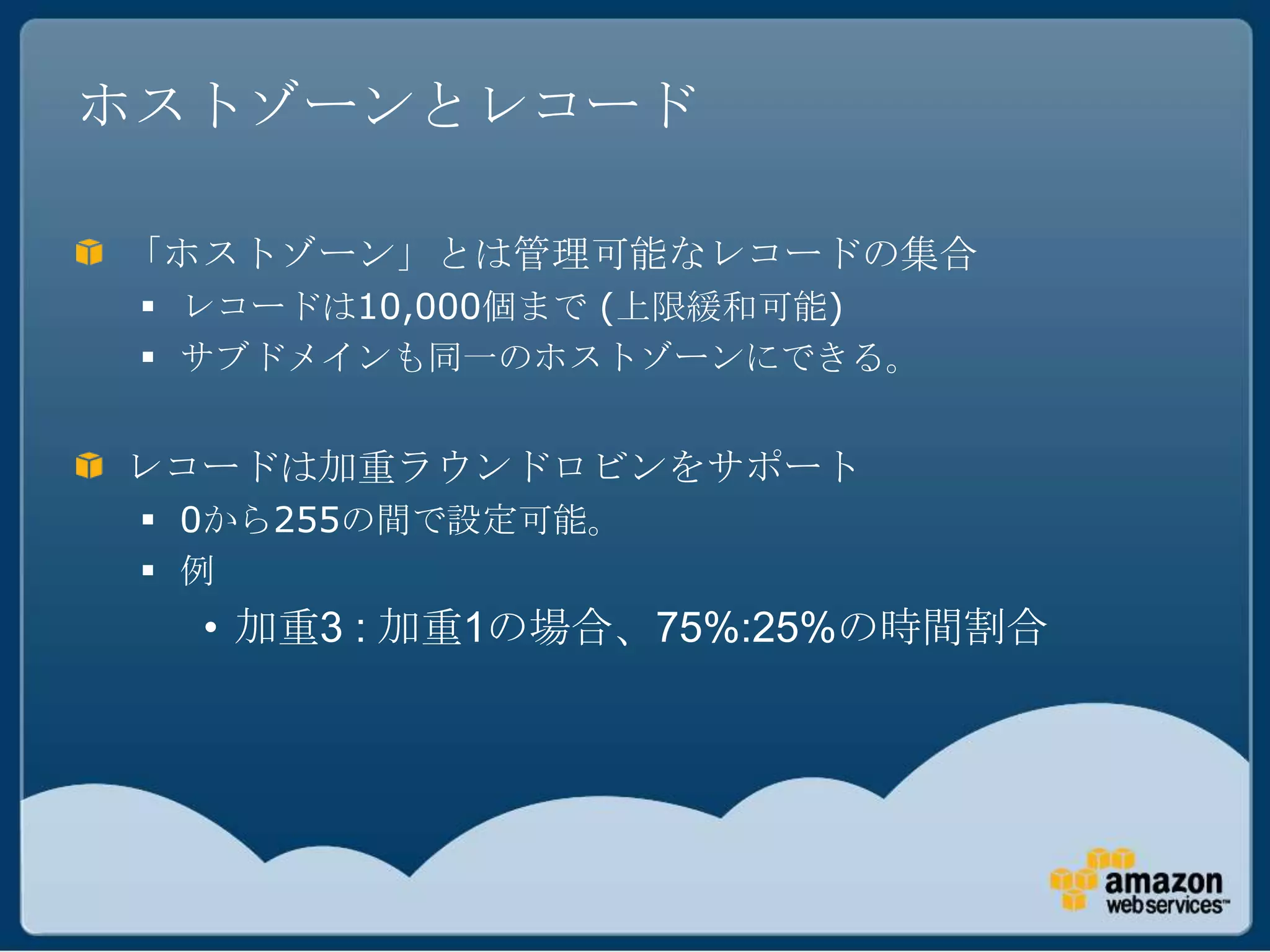 ホストゾーンとレコード

「ホストゾーン」とは管理可能なレコードの集合
  レコードは10,000個まで (上限緩和可能)
  サブドメインも同一のホストゾーンにできる。


レコードは加重ラウンドロビンをサポート
  0から255の間で設定可能。
  例
   • 加重3 : 加重1の場合、75%:25%の時間割合
 