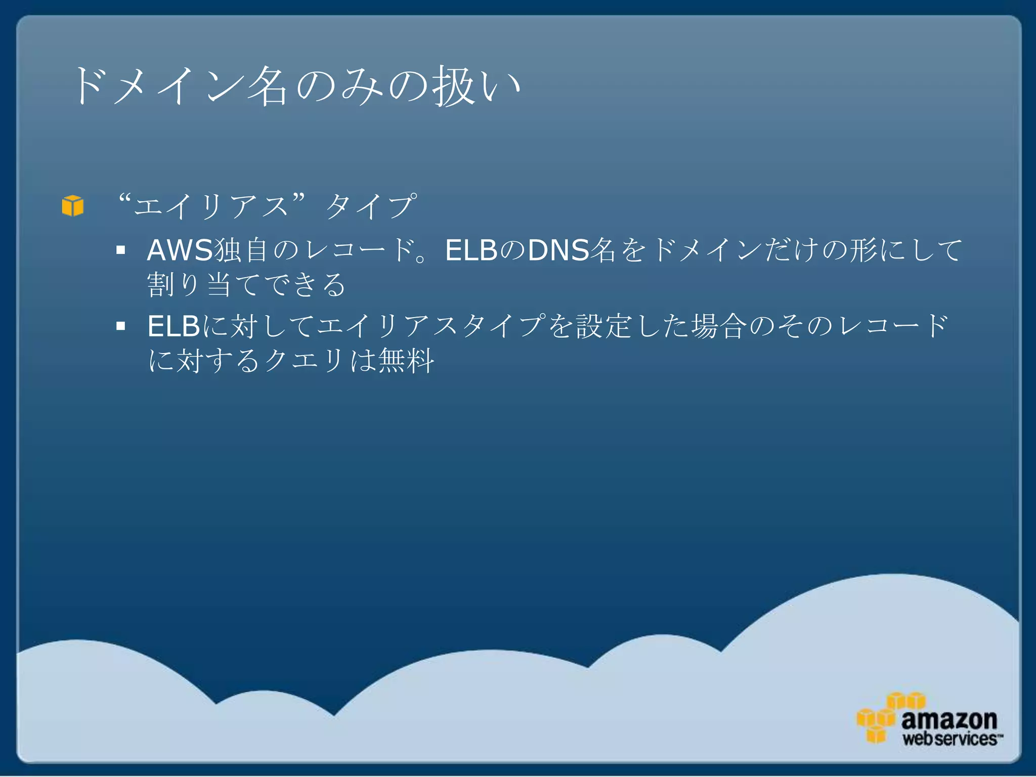 ドメイン名のみの扱い

“エイリアス”タイプ
  AWS独自のレコード。ELBのDNS名をドメインだけの形にして
   割り当てできる
  ELBに対してエイリアスタイプを設定した場合のそのレコード
   に対するクエリは無料
 