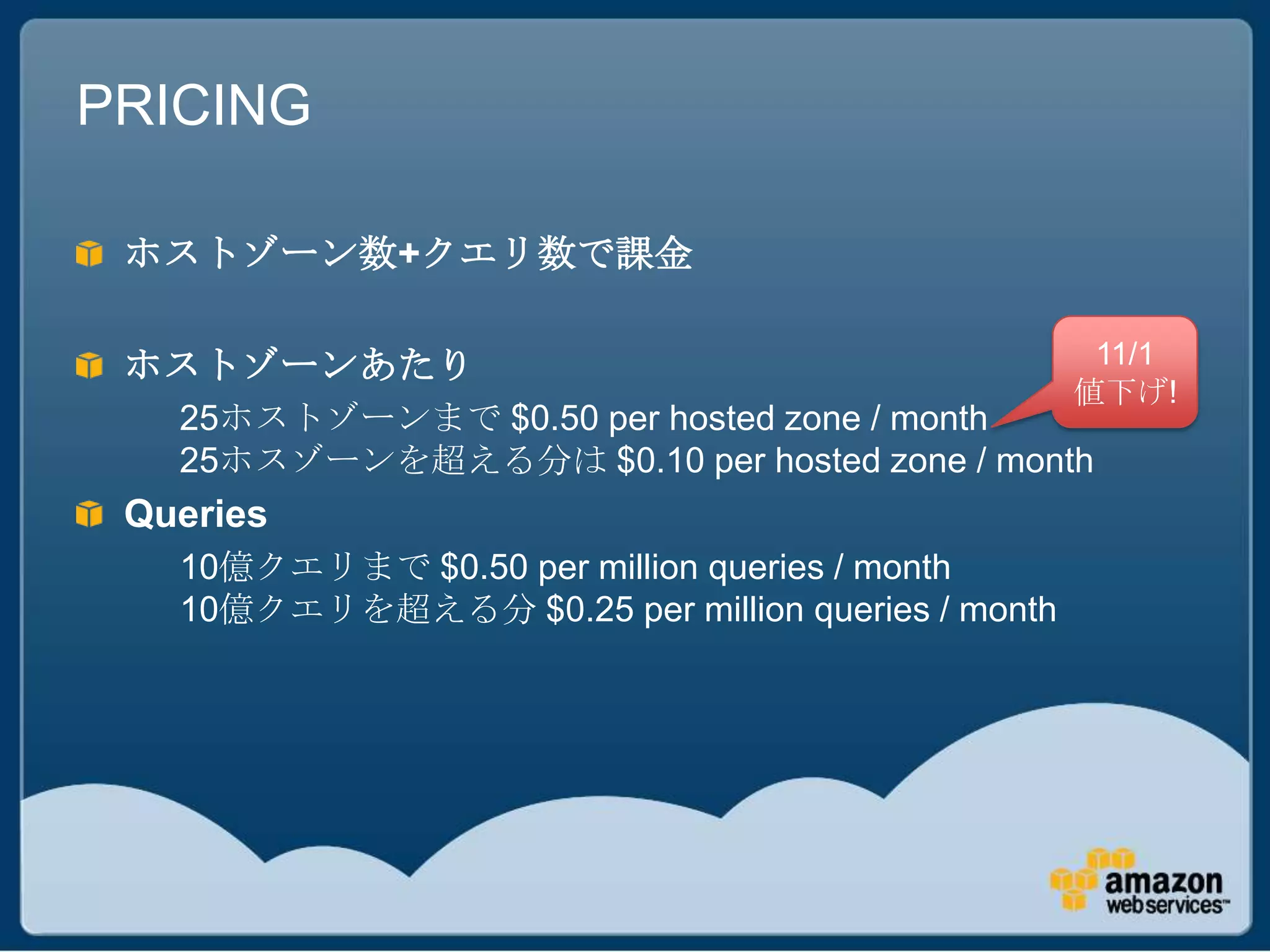 PRICING

 ホストゾーン数+クエリ数で課金

 ホストゾーンあたり                                          11/1
                                                   値下げ!
   25ホストゾーンまで $0.50 per hosted zone / month
   25ホスゾーンを超える分は $0.10 per hosted zone / month
 Queries
   10億クエリまで $0.50 per million queries / month
   10億クエリを超える分 $0.25 per million queries / month
 