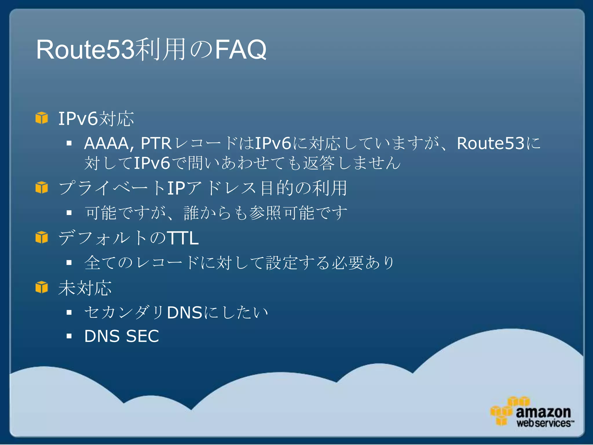 Route53利用のFAQ

 IPv6対応
  AAAA, PTRレコードはIPv6に対応していますが、Route53に
   対してIPv6で問いあわせても返答しません
 プライベートIPアドレス目的の利用
  可能ですが、誰からも参照可能です
 デフォルトのTTL
  全てのレコードに対して設定する必要あり
 未対応
  セカンダリDNSにしたい
  DNS SEC
 