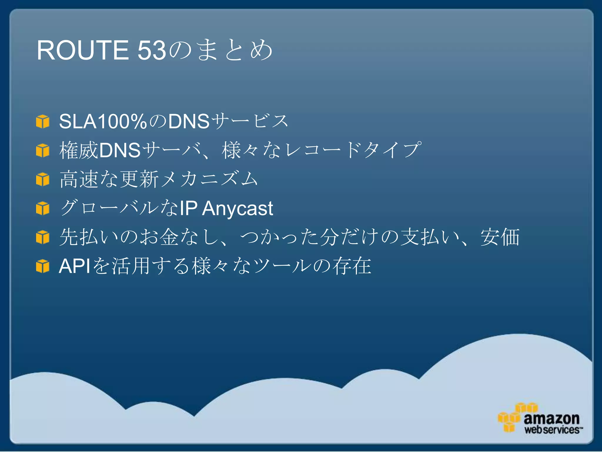 ROUTE 53のまとめ

 SLA100%のDNSサービス
 権威DNSサーバ、様々なレコードタイプ
 高速な更新メカニズム
 グローバルなIP Anycast
 先払いのお金なし、つかった分だけの支払い、安価
 APIを活用する様々なツールの存在
 