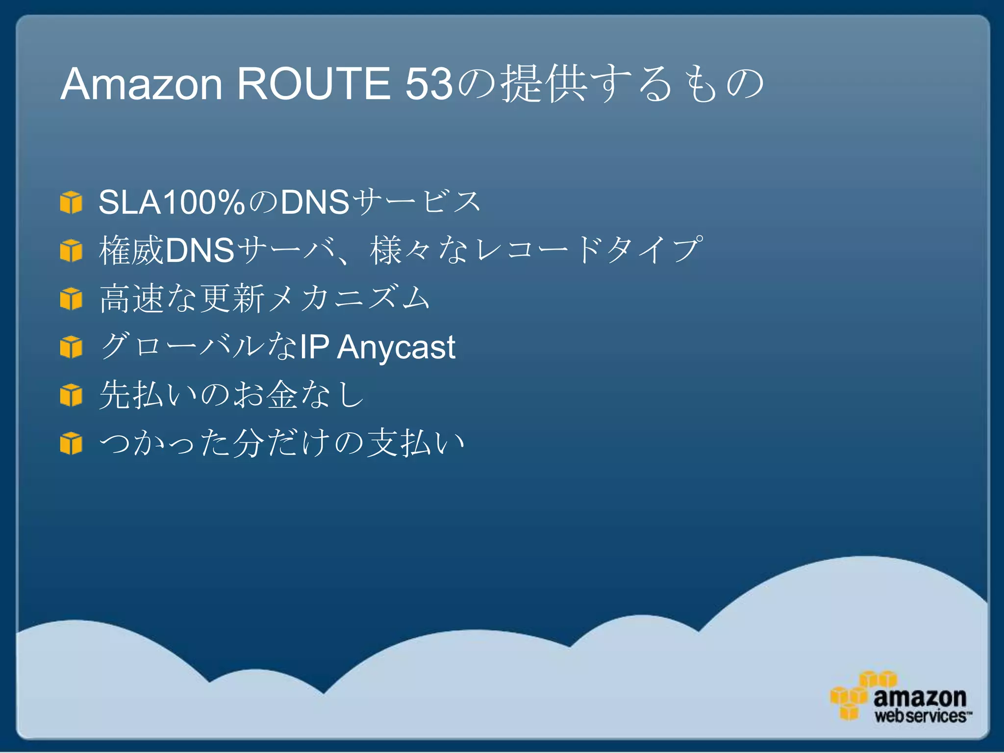 Amazon ROUTE 53の提供するもの

 SLA100%のDNSサービス
 権威DNSサーバ、様々なレコードタイプ
 高速な更新メカニズム
 グローバルなIP Anycast
 先払いのお金なし
 つかった分だけの支払い
 