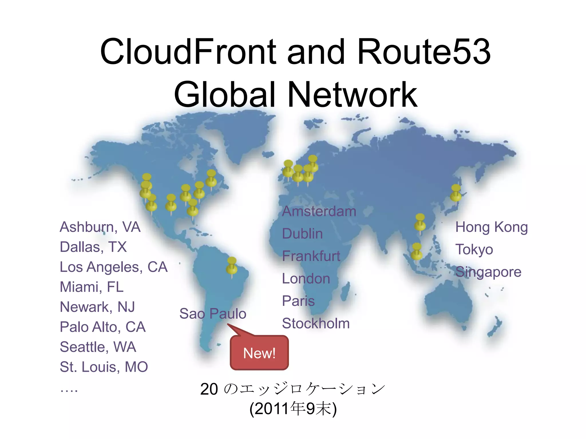 CloudFront and Route53
        Global Network


                          Amsterdam
Ashburn, VA                   Dublin      Hong Kong
Dallas, TX                                Tokyo
                              Frankfurt
Los Angeles, CA                           Singapore
                              London
Miami, FL
Newark, NJ                    Paris
                Sao Paulo
Palo Alto, CA                 Stockholm
Seattle, WA              New!
St. Louis, MO
….                20 のエッジロケーション
                      (2011年9末)
 