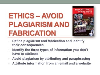 ETHICS – AVOID
PLAGIARISM AND
FABRICATION
• Define plagiarism and fabrication and identify
their consequences
• Identify the three types of information you don’t
have to attribute
• Avoid plagiarism by attributing and paraphrasing
• Attribute information from an email and a website
 