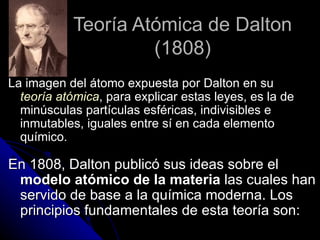 Teoría Atómica de Dalton (1808) La imagen del átomo expuesta por Dalton en su  teoría atómica , para explicar estas leyes, es la de minúsculas partículas esféricas, indivisibles e inmutables, iguales entre sí en cada elemento químico.   En 1808, Dalton publicó sus ideas sobre el  modelo atómico de la materia  las cuales han servido de base a la química moderna. Los principios fundamentales de esta teoría son: 