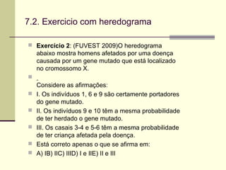 7.2. Exercicio com heredograma
 Exercício 2: (FUVEST 2009)O heredograma
abaixo mostra homens afetados por uma doença
causada por um gene mutado que está localizado
no cromossomo X.

Considere as afirmações:
 I. Os indivíduos 1, 6 e 9 são certamente portadores
do gene mutado.
 II. Os indivíduos 9 e 10 têm a mesma probabilidade
de ter herdado o gene mutado.
 III. Os casais 3-4 e 5-6 têm a mesma probabilidade
de ter criança afetada pela doença.
 Está correto apenas o que se afirma em:
 A) IB) IIC) IIID) I e IIE) II e III
 