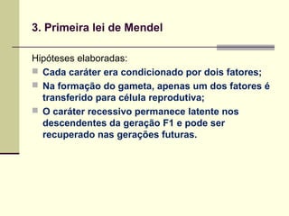 3. Primeira lei de Mendel
Hipóteses elaboradas:
 Cada caráter era condicionado por dois fatores;
 Na formação do gameta, apenas um dos fatores é
transferido para célula reprodutiva;
 O caráter recessivo permanece latente nos
descendentes da geração F1 e pode ser
recuperado nas gerações futuras.
 