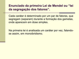 Enunciado da primeira Lei de Mendel ou “lei
da segregação dos fatores”.
Cada caráter é determinado por um par de fatores, que
segregam (separam) durante a formação dos gametas,
onde aparecem em dose simples.
Na primeira lei é analisada um caráter por vez, falando-
se assim, em monoibridismo.
 