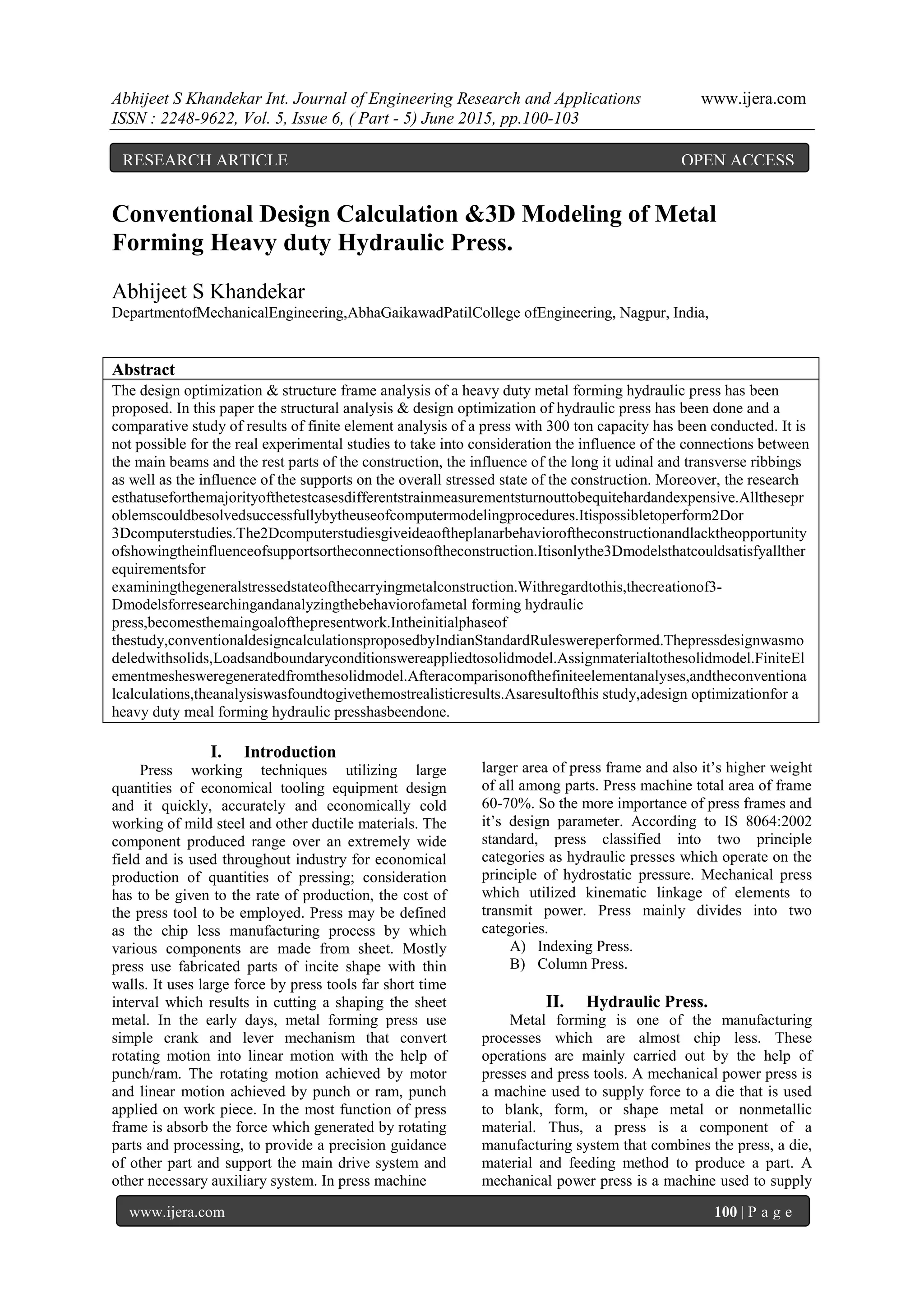 Abhijeet S Khandekar Int. Journal of Engineering Research and Applications www.ijera.com
ISSN : 2248-9622, Vol. 5, Issue 6, ( Part - 5) June 2015, pp.100-103
www.ijera.com 100 | P a g e
Conventional Design Calculation &3D Modeling of Metal
Forming Heavy duty Hydraulic Press.
Abhijeet S Khandekar
DepartmentofMechanicalEngineering,AbhaGaikawadPatilCollege ofEngineering, Nagpur, India,
Abstract
The design optimization & structure frame analysis of a heavy duty metal forming hydraulic press has been
proposed. In this paper the structural analysis & design optimization of hydraulic press has been done and a
comparative study of results of finite element analysis of a press with 300 ton capacity has been conducted. It is
not possible for the real experimental studies to take into consideration the influence of the connections between
the main beams and the rest parts of the construction, the influence of the long it udinal and transverse ribbings
as well as the influence of the supports on the overall stressed state of the construction. Moreover, the research
esthatuseforthemajorityofthetestcasesdifferentstrainmeasurementsturnouttobequitehardandexpensive.Allthesepr
oblemscouldbesolvedsuccessfullybytheuseofcomputermodelingprocedures.Itispossibletoperform2Dor
3Dcomputerstudies.The2Dcomputerstudiesgiveideaoftheplanarbehavioroftheconstructionandlacktheopportunity
ofshowingtheinfluenceofsupportsortheconnectionsoftheconstruction.Itisonlythe3Dmodelsthatcouldsatisfyallther
equirementsfor
examiningthegeneralstressedstateofthecarryingmetalconstruction.Withregardtothis,thecreationof3-
Dmodelsforresearchingandanalyzingthebehaviorofametal forming hydraulic
press,becomesthemaingoalofthepresentwork.Intheinitialphaseof
thestudy,conventionaldesigncalculationsproposedbyIndianStandardRuleswereperformed.Thepressdesignwasmo
deledwithsolids,Loadsandboundaryconditionswereappliedtosolidmodel.Assignmaterialtothesolidmodel.FiniteEl
ementmeshesweregeneratedfromthesolidmodel.Afteracomparisonofthefiniteelementanalyses,andtheconventiona
lcalculations,theanalysiswasfoundtogivethemostrealisticresults.Asaresultofthis study,adesign optimizationfor a
heavy duty meal forming hydraulic presshasbeendone.
I. Introduction
Press working techniques utilizing large
quantities of economical tooling equipment design
and it quickly, accurately and economically cold
working of mild steel and other ductile materials. The
component produced range over an extremely wide
field and is used throughout industry for economical
production of quantities of pressing; consideration
has to be given to the rate of production, the cost of
the press tool to be employed. Press may be defined
as the chip less manufacturing process by which
various components are made from sheet. Mostly
press use fabricated parts of incite shape with thin
walls. It uses large force by press tools far short time
interval which results in cutting a shaping the sheet
metal. In the early days, metal forming press use
simple crank and lever mechanism that convert
rotating motion into linear motion with the help of
punch/ram. The rotating motion achieved by motor
and linear motion achieved by punch or ram, punch
applied on work piece. In the most function of press
frame is absorb the force which generated by rotating
parts and processing, to provide a precision guidance
of other part and support the main drive system and
other necessary auxiliary system. In press machine
larger area of press frame and also it‟s higher weight
of all among parts. Press machine total area of frame
60-70%. So the more importance of press frames and
it‟s design parameter. According to IS 8064:2002
standard, press classified into two principle
categories as hydraulic presses which operate on the
principle of hydrostatic pressure. Mechanical press
which utilized kinematic linkage of elements to
transmit power. Press mainly divides into two
categories.
A) Indexing Press.
B) Column Press.
II. Hydraulic Press.
Metal forming is one of the manufacturing
processes which are almost chip less. These
operations are mainly carried out by the help of
presses and press tools. A mechanical power press is
a machine used to supply force to a die that is used
to blank, form, or shape metal or nonmetallic
material. Thus, a press is a component of a
manufacturing system that combines the press, a die,
material and feeding method to produce a part. A
mechanical power press is a machine used to supply
RESEARCH ARTICLE OPEN ACCESS
 