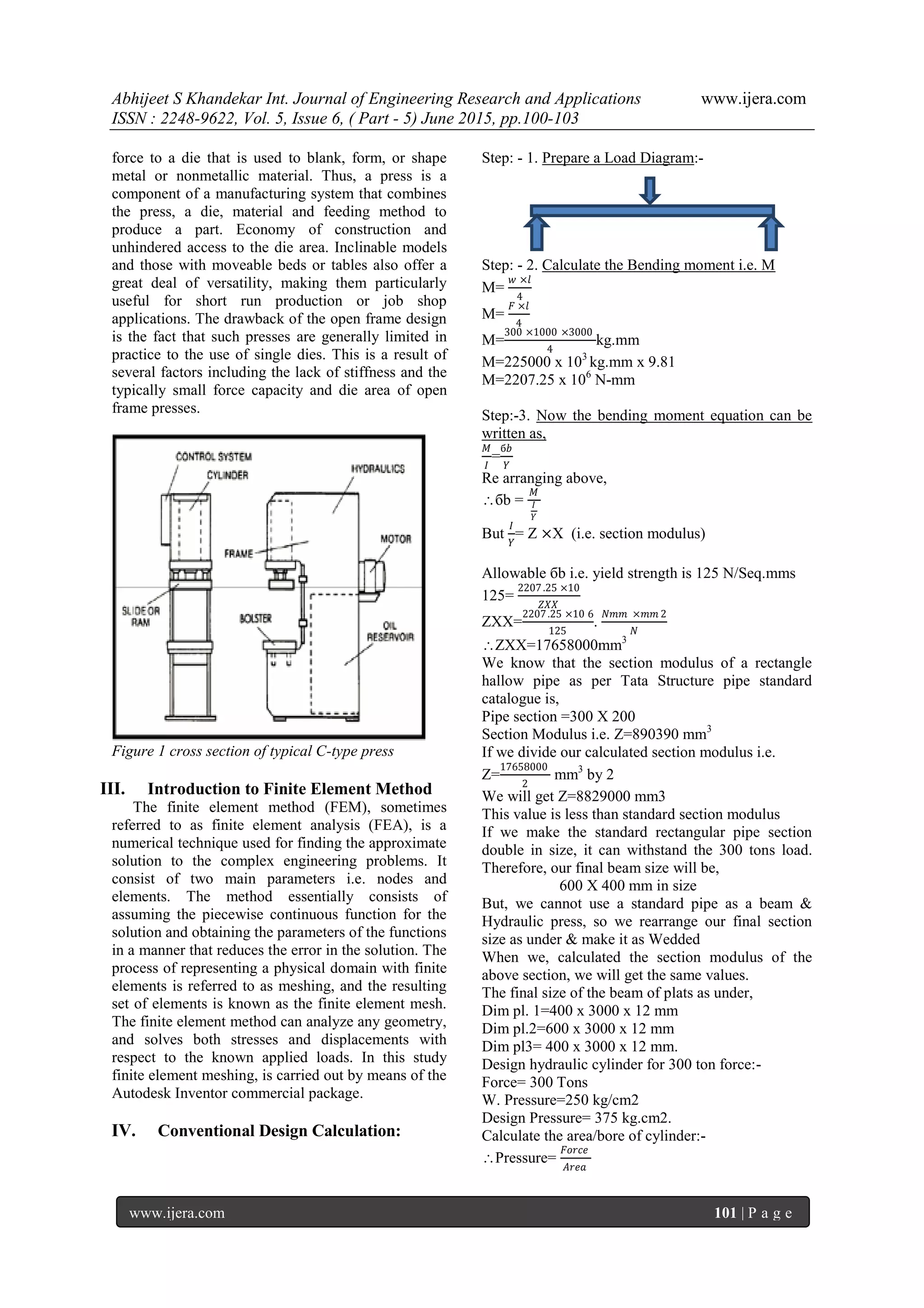 Abhijeet S Khandekar Int. Journal of Engineering Research and Applications www.ijera.com
ISSN : 2248-9622, Vol. 5, Issue 6, ( Part - 5) June 2015, pp.100-103
www.ijera.com 101 | P a g e
force to a die that is used to blank, form, or shape
metal or nonmetallic material. Thus, a press is a
component of a manufacturing system that combines
the press, a die, material and feeding method to
produce a part. Economy of construction and
unhindered access to the die area. Inclinable models
and those with moveable beds or tables also offer a
great deal of versatility, making them particularly
useful for short run production or job shop
applications. The drawback of the open frame design
is the fact that such presses are generally limited in
practice to the use of single dies. This is a result of
several factors including the lack of stiffness and the
typically small force capacity and die area of open
frame presses.
Figure 1 cross section of typical C-type press
III. Introduction to Finite Element Method
The finite element method (FEM), sometimes
referred to as finite element analysis (FEA), is a
numerical technique used for finding the approximate
solution to the complex engineering problems. It
consist of two main parameters i.e. nodes and
elements. The method essentially consists of
assuming the piecewise continuous function for the
solution and obtaining the parameters of the functions
in a manner that reduces the error in the solution. The
process of representing a physical domain with finite
elements is referred to as meshing, and the resulting
set of elements is known as the finite element mesh.
The finite element method can analyze any geometry,
and solves both stresses and displacements with
respect to the known applied loads. In this study
finite element meshing, is carried out by means of the
Autodesk Inventor commercial package.
IV. Conventional Design Calculation:
Step: - 1. Prepare a Load Diagram:-
Step: - 2. Calculate the Bending moment i.e. M
M=
𝑤 ×𝑙
4
M=
𝐹 ×𝑙
4
M=
300 ×1000 ×3000
4
kg.mm
M=225000 x 103
kg.mm x 9.81
M=2207.25 x 106
N-mm
Step:-3. Now the bending moment equation can be
written as,
𝑀
𝐼
=
б𝑏
𝑌
Re arranging above,
бb =
𝑀
𝐼
𝑌
But
𝐼
𝑌
= Z ×X (i.e. section modulus)
Allowable бb i.e. yield strength is 125 N/Seq.mms
125=
2207.25 ×10
𝑍𝑋𝑋
ZXX=
2207.25 ×10 6
125
.
𝑁𝑚𝑚 ×𝑚𝑚 2
𝑁
ZXX=17658000mm3
We know that the section modulus of a rectangle
hallow pipe as per Tata Structure pipe standard
catalogue is,
Pipe section =300 X 200
Section Modulus i.e. Z=890390 mm3
If we divide our calculated section modulus i.e.
Z=
17658000
2
mm3
by 2
We will get Z=8829000 mm3
This value is less than standard section modulus
If we make the standard rectangular pipe section
double in size, it can withstand the 300 tons load.
Therefore, our final beam size will be,
600 X 400 mm in size
But, we cannot use a standard pipe as a beam &
Hydraulic press, so we rearrange our final section
size as under & make it as Wedded
When we, calculated the section modulus of the
above section, we will get the same values.
The final size of the beam of plats as under,
Dim pl. 1=400 x 3000 x 12 mm
Dim pl.2=600 x 3000 x 12 mm
Dim pl3= 400 x 3000 x 12 mm.
Design hydraulic cylinder for 300 ton force:-
Force= 300 Tons
W. Pressure=250 kg/cm2
Design Pressure= 375 kg.cm2.
Calculate the area/bore of cylinder:-
Pressure=
𝐹𝑜𝑟𝑐𝑒
𝐴𝑟𝑒𝑎
 