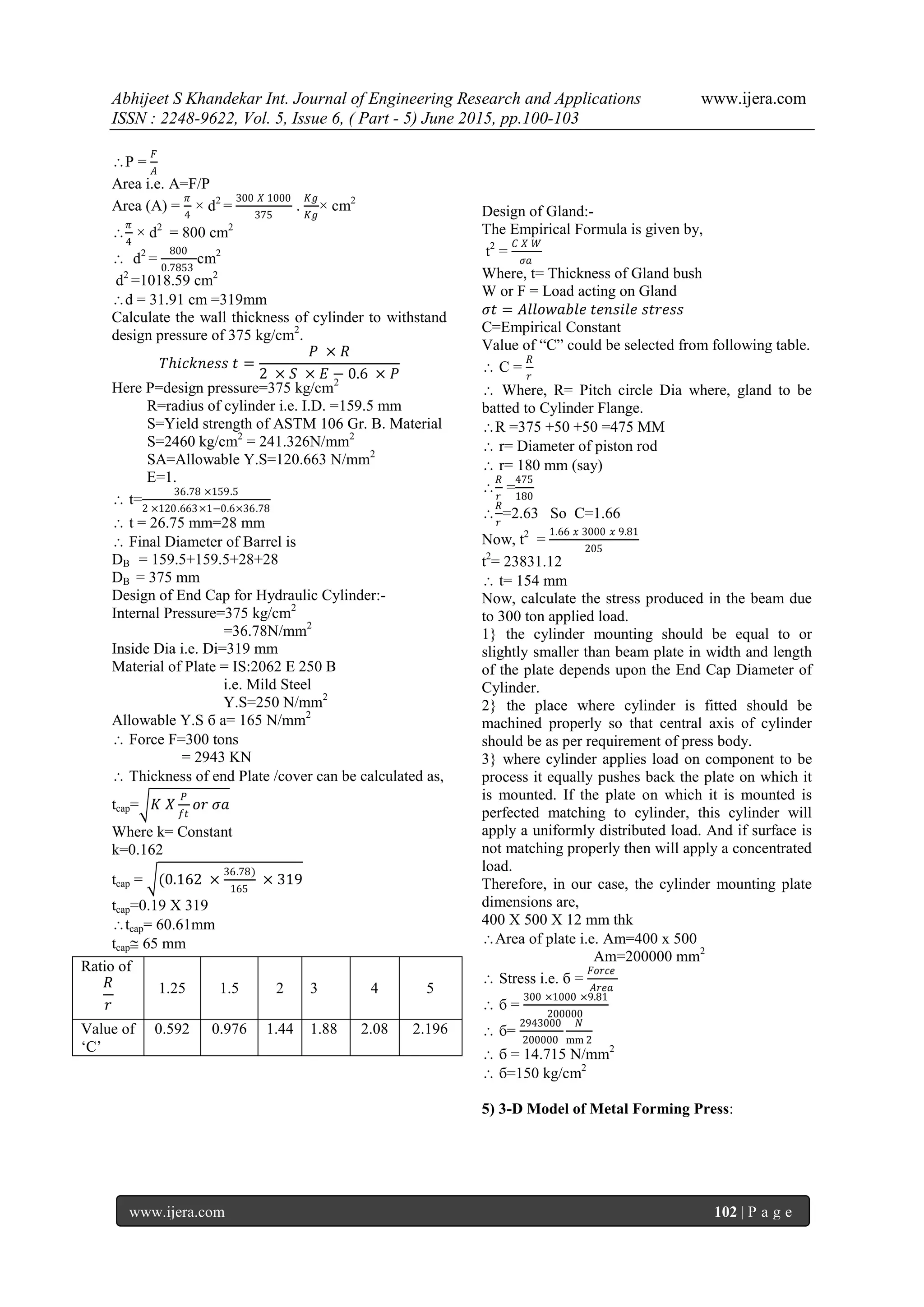 Abhijeet S Khandekar Int. Journal of Engineering Research and Applications www.ijera.com
ISSN : 2248-9622, Vol. 5, Issue 6, ( Part - 5) June 2015, pp.100-103
www.ijera.com 102 | P a g e
P =
𝐹
𝐴
Area i.e. A=F/P
Area (A) =
𝜋
4
× d2
=
300 𝑋 1000
375
.
𝐾𝑔
𝐾𝑔
× cm2

𝜋
4
× d2
= 800 cm2
 d2
=
800
0.7853
cm2
d2
=1018.59 cm2
d = 31.91 cm =319mm
Calculate the wall thickness of cylinder to withstand
design pressure of 375 kg/cm2
.
𝑇𝑕𝑖𝑐𝑘𝑛𝑒𝑠𝑠 𝑡 =
𝑃 × 𝑅
2 × 𝑆 × 𝐸 − 0.6 × 𝑃
Here P=design pressure=375 kg/cm2
R=radius of cylinder i.e. I.D. =159.5 mm
S=Yield strength of ASTM 106 Gr. B. Material
S=2460 kg/cm2
= 241.326N/mm2
SA=Allowable Y.S=120.663 N/mm2
E=1.
 t=
36.78 ×159.5
2 ×120.663×1−0.6×36.78
 t = 26.75 mm=28 mm
 Final Diameter of Barrel is
DB = 159.5+159.5+28+28
DB = 375 mm
Design of End Cap for Hydraulic Cylinder:-
Internal Pressure=375 kg/cm2
=36.78N/mm2
Inside Dia i.e. Di=319 mm
Material of Plate = IS:2062 E 250 B
i.e. Mild Steel
Y.S=250 N/mm2
Allowable Y.S б a= 165 N/mm2
 Force F=300 tons
= 2943 KN
 Thickness of end Plate /cover can be calculated as,
tcap= 𝐾 𝑋
𝑃
𝑓𝑡
𝑜𝑟 𝜎𝑎
Where k= Constant
k=0.162
tcap = (0.162 ×
36.78)
165
× 319
tcap=0.19 X 319
tcap= 60.61mm
tcap 65 mm
Design of Gland:-
The Empirical Formula is given by,
t2
=
𝐶 𝑋 𝑊
𝜎𝑎
Where, t= Thickness of Gland bush
W or F = Load acting on Gland
𝜎𝑡 = 𝐴𝑙𝑙𝑜𝑤𝑎𝑏𝑙𝑒 𝑡𝑒𝑛𝑠𝑖𝑙𝑒 𝑠𝑡𝑟𝑒𝑠𝑠
C=Empirical Constant
Value of “C” could be selected from following table.
 C =
𝑅
𝑟
 Where, R= Pitch circle Dia where, gland to be
batted to Cylinder Flange.
R =375 +50 +50 =475 MM
 r= Diameter of piston rod
 r= 180 mm (say)

𝑅
𝑟
=
475
180

𝑅
𝑟
=2.63 So C=1.66
Now, t2
=
1.66 𝑥 3000 𝑥 9.81
205
t2
= 23831.12
 t= 154 mm
Now, calculate the stress produced in the beam due
to 300 ton applied load.
1} the cylinder mounting should be equal to or
slightly smaller than beam plate in width and length
of the plate depends upon the End Cap Diameter of
Cylinder.
2} the place where cylinder is fitted should be
machined properly so that central axis of cylinder
should be as per requirement of press body.
3} where cylinder applies load on component to be
process it equally pushes back the plate on which it
is mounted. If the plate on which it is mounted is
perfected matching to cylinder, this cylinder will
apply a uniformly distributed load. And if surface is
not matching properly then will apply a concentrated
load.
Therefore, in our case, the cylinder mounting plate
dimensions are,
400 X 500 X 12 mm thk
Area of plate i.e. Am=400 x 500
Am=200000 mm2
 Stress i.e. б =
𝐹𝑜𝑟𝑐𝑒
𝐴𝑟𝑒𝑎
 б =
300 ×1000 ×9.81
200000
 б=
2943000
200000
𝑁
mm 2
 б = 14.715 N/mm2
 б=150 kg/cm2
5) 3-D Model of Metal Forming Press:
𝑅
𝑟
Ratio of
1.25 1.5 2 3 4 5
Value of
„C‟
0.592 0.976 1.44 1.88 2.08 2.196
 