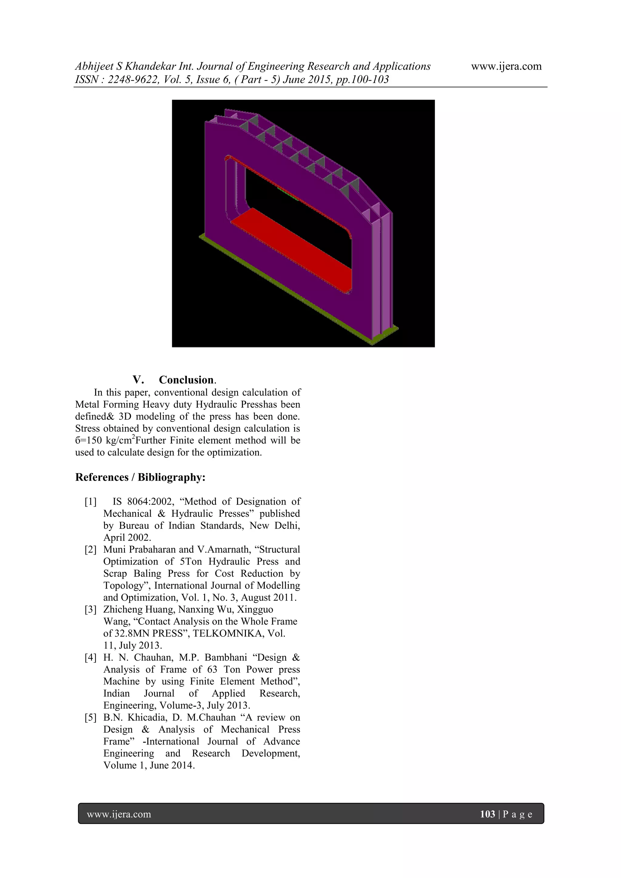 Abhijeet S Khandekar Int. Journal of Engineering Research and Applications www.ijera.com
ISSN : 2248-9622, Vol. 5, Issue 6, ( Part - 5) June 2015, pp.100-103
www.ijera.com 103 | P a g e
V. Conclusion.
In this paper, conventional design calculation of
Metal Forming Heavy duty Hydraulic Presshas been
defined& 3D modeling of the press has been done.
Stress obtained by conventional design calculation is
б=150 kg/cm2
Further Finite element method will be
used to calculate design for the optimization.
References / Bibliography:
[1] IS 8064:2002, “Method of Designation of
Mechanical & Hydraulic Presses” published
by Bureau of Indian Standards, New Delhi,
April 2002.
[2] Muni Prabaharan and V.Amarnath, “Structural
Optimization of 5Ton Hydraulic Press and
Scrap Baling Press for Cost Reduction by
Topology”, International Journal of Modelling
and Optimization, Vol. 1, No. 3, August 2011.
[3] Zhicheng Huang, Nanxing Wu, Xingguo
Wang, “Contact Analysis on the Whole Frame
of 32.8MN PRESS”, TELKOMNIKA, Vol.
11, July 2013.
[4] H. N. Chauhan, M.P. Bambhani “Design &
Analysis of Frame of 63 Ton Power press
Machine by using Finite Element Method”,
Indian Journal of Applied Research,
Engineering, Volume-3, July 2013.
[5] B.N. Khicadia, D. M.Chauhan “A review on
Design & Analysis of Mechanical Press
Frame” -International Journal of Advance
Engineering and Research Development,
Volume 1, June 2014.
 