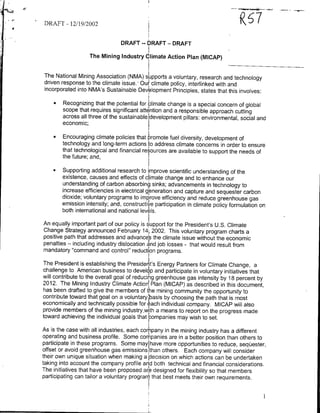 a                                                                 ~~~~~~6
                                                                              --

DR-AFT - 12/19/2002                                      ~6

                               DRAFT    --   6RAFT   -DRAFT




                  The Mining Industry Climate Action Plan (MICAP)


The National Mining Association (NMA) s~ipports a voluntary, research and technology
driven response to the climate issue., Our' climate policy, interlinked with and
incorporated into NMA's Sustainable Development Principles, states that this involves:

      *Recognizing that the potential for climate change is a special concern of global
        scope that requires significant attention and a responsible approach cuffing
        across all three of the sustainable development pillars: environmental, social and
        economic;

      *Encouraging climate policies that promote fuel diversity, development of
        technology and long-term actions to address climate concerns in order to ensure
        that technological and financial resources are available to support the needs of
        the future; and,

      *Supporting additional research to improve scientific understanding of the
        existence, causes and effects of climate change and to enhance our
        understanding of carbon absorbing sinks; advancements in technology to
        increase efficiencies in electrical generation and capture and sequester carbon
        dioxide; voluntary programs to imp rove efficiency and reduce greenhouse gas
        emission intensity; and, constructive participation in climate policy formulation on
        both international and national levels.

An equally important part of our policy is support for the President's U.S. Climate
Change Strategy announced February i4t 2002. This voluntary program charts a
positive path that addresses and advancIe's the climate issue without the economic
penalties - including industry dislocation and job losses - that would result from
mandatory "command and control" reduction programs.

The President is establishing the Presidenit's Energy Partners for Climate Change, a
challenge to American business to develop and participate in voluntary initiatives that
will contribute to the overall goal of reducing greenhouse gas intensity by 18 percent by
2012. The Mining Industry Climate Action Plan (MICAP) as described in this document,
has been drafted to give the members of the mining community the opportunity to
contribute toward that goal on a voluntary lbasis by choosing the path that is most
economically and technically possible for each individual company. MICAP will also
provide members of the mining industry~with a means to report on the progress made
toward achieving the individual goals that cmpanies may wish to set.

As is the case with all industries, each company in the mining industry has a different
operating and business profile. Some companies are in a better position than others to
participate in these programs. Some may have more opportunities to reduce, seqUester,
offset or avoid greenhouse gas emissions than others. Each company will consider
their own unique situation when making a decision on which actions can be undertaken
taking into account the company profile an d both technical and financial considerations.
The initiatives that have been proposed ar~e designed for flexibility so that members
participating can tailor a voluntary progran that best meets their own requirements.
 
