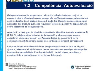 7.2 Competència: Autoavaluació
Cal que cadascuna de les persones del centre reflexioni sobre el conjunt de
competències professionals requerides per als perfils professionals determinats al
centre educatiu. En el següent imprès d’ajuda, les diferents competències estan
agrupades per blocs, la qual cosa requereix l’esforç de pensar-hi, separadament,
sobre cadascuna de les agrupacions.
A partir d’un cert grau de nivell de competència identificat en cada apartat (A, B,
C, D i E), cal determinar quina/es és la formació, o altres accions, que es
consideren idònies per assolir-les. Aquesta decisió és convenient fer-la
conjuntament amb la persona càrrec de coordinació o direcció corresponent.
Les puntuacions de cadascuna de les competències sobre un total de 10, pot
ajudar a determinar el mínim que el centre considera necessari per desplegar les
funcions i responsabilitats d’un lloc de treball, i també el grau de millora, o
assoliment de la competència, en un temps determinat.
 