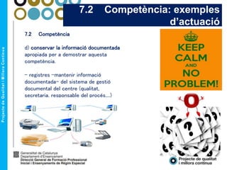 7.2 Competència
d) conservar la informació documentada
apropiada per a demostrar aquesta
competència.
- registres –mantenir informació
documentada- del sistema de gestió
documental del centre (qualitat,
secretaria, responsable del procés,...)
7.2 Competència: exemples
d’actuació
 