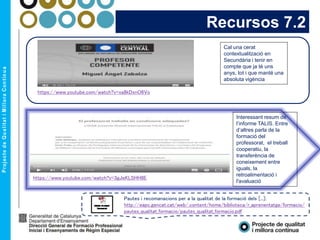 Cal una cerat
contextualització en
Secundària i tenir en
compte que ja té uns
anys, tot i que manté una
absoluta vigència
Recursos 7.2
https://www.youtube.com/watch?v=xa8kDxnO6Vo
https://www.youtube.com/watch?v=3gJeKLSHH8E
Pautes i recomanacions per a la qualitat de la formació dels [...]:
http://eapc.gencat.cat/web/.content/home/biblioteca/r_aprenentatge/formacio/
pautes_qualitat_formacio/pautes_qualitat_formacio.pdf
Interessant resum de
l’informe TALIS. Entre
d’altres parla de la
formació del
professorat, el treball
cooperatiu, la
transferència de
coneixement entre
iguals, la
retroalimentació i
l'avaluació
 