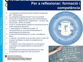 Per a reflexionar: formació i
competència
 La competència professional està inicialment assegurada
per l’Administració.
 La competència professional és l’única necessària?
 Un bon pla d’acollida proporciona eines fonamentals per
tal d'adquirir ràpidament les competències -i d’altres més
transversals- del lloc de treball.
 Un pla d’acompanyament assegura la transferència de les
millors pràctiques educatives.
 L’autoavaluació, el treball entre iguals i la
retroalimentació és un principi fonamental per al
desenvolupament professional.
 La formació del professorat és un dret i una obligació
alhora.
 L’alumnat, i les famílies en el cas dels menors d’edat, han
de poder manifestar-se sobre la competència del
professorat.
 L’avaluació externa del professorat i la recompensa
associada és una qüestió laboral o professional? o
ambdues?
 La competència permanent del professorat no està
assegurada? què podem fer? què hem de fer?
 ...
 