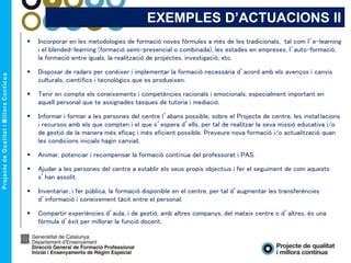 EXEMPLES D’ACTUACIONS II
 Incorporar en les metodologies de formació noves fórmules a més de les tradicionals, tal com l’e-learning
i el blended-learning (formació semi-presencial o combinada), les estades en empreses, l’auto-formació,
la formació entre iguals, la realització de projectes, investigació, etc.
 Disposar de radars per conèixer i implementar la formació necessària d’acord amb els avenços i canvis
culturals, científics i tecnològics que es produeixen.
 Tenir en compte els coneixements i competències racionals i emocionals, especialment important en
aquell personal que te assignades tasques de tutoria i mediació.
 Informar i formar a les persones del centre l’abans possible, sobre el Projecte de centre, les instal·lacions
i recursos amb els que compten i el que s’espera d’ells, per tal de realitzar la seva missió educativa i/o
de gestió de la manera més eficaç i més eficient possible. Preveure nova formació i/o actualització quan
les condicions inicials hagin canviat.
 Animar, potenciar i recompensar la formació contínua del professorat i PAS.
 Ajudar a les persones del centre a establir els seus propis objectius i fer el seguiment de com aquests
s’han assolit.
 Inventariar, i fer pública, la formació disponible en el centre, per tal d’augmentar les transferències
d’informació i coneixement tàcit entre el personal.
 Compartir experiències d’aula, i de gestió, amb altres companys, del mateix centre o d’altres, és una
fórmula d’èxit per millorar la funció docent.
 
