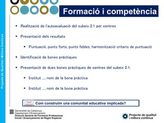 Formació i competència
 Realització de l'autoavaluació del subeix 2.1 per centres
 Presentació dels resultats
 Puntuació, punts forts, punts febles, harmonització criteris de puntuació
 Identificació de bones pràctiques
 Presentació de dues bones pràctiques de centres del subeix 2.1:
 Institut ..., nom de la bona pràctica
 Institut ..., nom de la bona pràctica
Com construïm una comunitat educativa implicada?
 