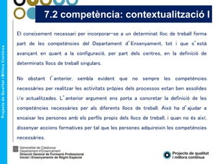 El coneixement necessari per incorporar-se a un determinat lloc de treball forma
part de les competències del Departament d’Ensenyament, tot i que s’està
avançant en quant a la configuració, per part dels centres, en la definició de
determinats llocs de treball singulars.
No obstant l’anterior, sembla evident que no sempre les competències
necessàries per realitzar les activitats pròpies dels processos estan ben assolides
i/o actualitzades. L’anterior argument ens porta a concretar la definició de les
competències necessàries per als diferents llocs de treball. Això ha d’ajudar a
encaixar les persones amb els perfils propis dels llocs de treball, i quan no és així,
dissenyar accions formatives per tal que les persones adquireixin les competències
necessàries.
7.2 competència: contextualització I
 
