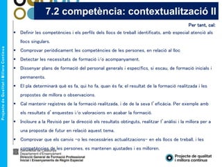 Per tant, cal:
 Definir les competències i els perfils dels llocs de treball identificats, amb especial atenció als
llocs singulars.
 Comprovar periòdicament les competències de les persones, en relació al lloc
 Detectar les necessitats de formació i/o acompanyament.
 Dissenyar plans de formació del personal generals i específics, si escau, de formació inicials i
permanents.
 El pla determinarà què es fa, qui ho fa, quan és fa; el resultat de la formació realitzada i les
propostes de millora o observacions.
 Cal mantenir registres de la formació realitzada, i de de la seva l’eficàcia. Per exemple amb
els resultats d’enquestes i/o valoracions en acabar la formació.
 Incloure a la Revisió per la direcció els resultats obtinguts, realitzar l’anàlisi i la millora per a
una proposta de futur en relació aquest tema.
 Comprovar que els canvis –o les necessàries actualitzacions- en els llocs de treball, i les
competències de les persones, es mantenen ajustades i es milloren.
7.2 competència: contextualització II
 