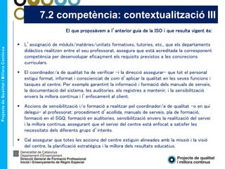 El que proposàvem a l’anterior guia de la ISO i que resulta vigent és:
 L’assignació de mòduls/matèries/unitats formatives, tutories, etc., que els departaments
didàctics realitzen entre el seu professorat, assegura que està acreditada la corresponent
competència per desenvolupar eficaçment els requisits previstos a les concrecions
curriculars.
 El coordinador/a de qualitat ha de verificar –i la direcció assegurar- que tot el personal
estigui format, informat i conscienciat de com d’aplicar la qualitat en les seves funcions i
tasques al centre. Per exemple garantint la informació i formació dels manuals de serveis,
la documentació del sistema, les auditories, els registres a mantenir, i la sensibilització
envers la millora contínua i l’enfocament al client.
 Accions de sensibilització i/o formació a realitzar pel coordinador/a de qualitat –o en qui
delegui- al professorat: procediment d’acollida, manuals de serveis, pla de formació,
formació en el SGQ, formació en auditories, sensibilització envers la realització del servei
i la millora contínua, assegurant que el servei del centre està enfocat a satisfer les
necessitats dels diferents grups d’interès.
 Cal assegurar que totes les accions del centre estiguin alineades amb la missió i la visió
del centre, la planificació estratègica i la millora dels resultats educatius.
7.2 competència: contextualització III
 