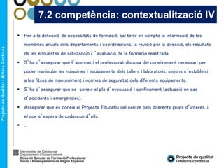  Per a la detecció de necessitats de formació, cal tenir en compte la informació de les
memòries anuals dels departaments i coordinacions; la revisió per la direcció, els resultats
de les enquestes de satisfacció i l’avaluació de la formació realitzada.
 S’ha d’assegurar que l’alumnat i el professorat disposa del coneixement necessari per
poder manipular les màquines i equipaments dels tallers i laboratoris, segons s‘estableixi
a les fitxes de manteniment i normes de seguretat dels diferents equipaments.
 S’ha d’assegurar que es coneix el pla d’evacuació i confinament (actuació en cas
d’accidents i emergències).
 Assegurar que es coneix el Projecte Educatiu del centre pels diferents grups d’interès, i
el que s’espera de cadascun d’ells.
 ...
7.2 competència: contextualització IV
 