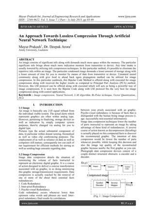 Mayur Prakash Int. Journal of Engineering Research and Applications www.ijera.com
ISSN : 2248-9622, Vol. 5, Issue 7, ( Part - 1) July 2015, pp.93-99
www.ijera.com 93 | P a g e
An Approach Towards Lossless Compression Through Artificial
Neural Network Techinique
Mayur Prakash1
, Dr. Deepak Arora2
Amity University, Lucknow
ABSTRACT
An image consists of significant info along with demands much more space within the memory. The particular
significant info brings about much more indication moment from transmitter to device. Any time intake is
usually lowered by utilizing info compression techniques. In this particular method, it's possible to eliminate the
repetitive info within an image. The particular condensed image demands a lesser amount of storage along with
a lesser amount of time for you to monitor by means of data from transmitter to device. Unnatural neural
community along with give food to ahead back again propagation method can be utilized for image
compression. In this particular cardstock, this Bipolar Code Method is offered along with executed for image
compression along with received the higher results as compared to Principal Part Analysis (PCA) method.
However, this LM protocol can be offered along with executed which will acts as being a powerful way of
image compression. It is seen how the Bipolar Code along with LM protocol fits the very best for image
compression along with control applications.
Keywords : Image compression, Neural Network, L-M Algorithm, Bi-Polar technique, Vector Quantization,,
PCA
I. INTRODUCTION
1.1 Image
An image is basically any 2-D signal refined from
the individual visible system. The actual alerts which
represents graphics are often within analog type.
However, pertaining to finalizing, storage devices as
well as indication by simply computer system
purposes, there're changed via analog for you to
digital type.
Pictures type the actual substantial component of
data, in particular within distant sensing, biomedical
as well as video clip conferencing purposes. The
employment of as well as reliance on data as well as
computers still mature, consequently too can each of
our requirement for efficient methods for storing as
well as sending huge amounts regarding data.
1.2 Image Compression
Image data compresion details the situation of
minimizing the volume of facts instructed to
represent an electronic digital graphic. It is a course
of action designed to deliver a concise manifestation
associated with an graphic, in so doing minimizing
this graphic storage/transmission requirements. Data
compresion is actually reached by the removal of
one or more of the about three essential facts
redundancies:
1. Code Redundancy
2. Inter-pixel Redundancy
3. Psycho-visual Redundancy
Code redundancy occurs whenever lower than
optimum value words and phrases are used. Inter-
pixel redundancy final results by correlations
between your pixels associated with an graphic.
Psycho-visual redundancy is because of facts that is
disregarded with the human being image process (i.
age. successfully non-essential information).
Image data compresion techniques lower the number
of parts instructed to represent an image by taking
advantage of these kind of redundancies. A inverse
course of action known as decompression (decoding)
is actually placed on this compacted facts to discover
the reconstructed graphic. The intention of data
compresion would be tlower the number of parts
whenever possible, whilst keeping this decision and
also the image top quality of the reconstructed
graphic because nearby the first graphic as you can.
Photograph data compresion devices consist of a
couple distinct structural obstructs: a encoder and a
decoder.
(Fig. 1 : Image Compression)
RESEARCH ARTICLE OPEN ACCESS
 