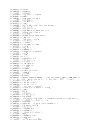 'eng_text37'=>'Login',
'eng_text38'=>'Password',
'eng_text39'=>'Database',
'eng_text40'=>'Dump database table',
'eng_butt9' =>'Dump',
'eng_text41'=>'Save dump in file',
'eng_text42'=>'Edit files',
'eng_text43'=>'File for edit',
'eng_butt10'=>'Save',
'eng_text44'=>'Can't edit file! Only read access!',
'eng_text45'=>'File saved',
'eng_text46'=>'Show phpinfo()',
'eng_text47'=>'Show variables from php.ini',
'eng_text48'=>'Delete temp files',
'eng_butt11'=>'Edit file',
'eng_text49'=>'Delete script from server',
'eng_text50'=>'View cpu info',
'eng_text51'=>'View memory info',
'eng_text52'=>'Find text',
'eng_text53'=>'In dirs',
'eng_text54'=>'Find text in files',
'eng_butt12'=>'Find',
'eng_text55'=>'Only in files',
'eng_text56'=>'Nothing :(',
'eng_text57'=>'Create/Delete File/Dir',
'eng_text58'=>'name',
'eng_text59'=>'file',
'eng_text60'=>'dir',
'eng_butt13'=>'Create/Delete',
'eng_text61'=>'File created',
'eng_text62'=>'Dir created',
'eng_text63'=>'File deleted',
'eng_text64'=>'Dir deleted',
'eng_text65'=>'Create',
'eng_text66'=>'Delete',
'eng_text67'=>'Chown/Chgrp/Chmod',
'eng_text68'=>'Command',
'eng_text69'=>'param1',
'eng_text70'=>'param2',
'eng_text71'=>"Second commands param is:rn- for CHOWN - name of new owner or
UIDrn- for CHGRP - group name or GIDrn- for CHMOD - 0777, 0755...",
'eng_text72'=>'Text for find',
'eng_text73'=>'Find in folder',
'eng_text74'=>'Find in files',
'eng_text75'=>'* you can use regexp',
'eng_text76'=>'Search text in files via find',
'eng_text80'=>'Type',
'eng_text81'=>'Net',
'eng_text82'=>'Databases',
'eng_text83'=>'Run SQL query',
'eng_text84'=>'SQL query',
'eng_text85'=>'Test bypass safe_mode with commands execute via MSSQL server',
'eng_text86'=>'Download files from server',
'eng_butt14'=>'Download',
'eng_text87'=>'Download files from remote ftp-server',
'eng_text88'=>'FTP-server:port',
'eng_text89'=>'File on ftp',
'eng_text90'=>'Transfer mode',
'eng_text91'=>'Archivation',
'eng_text92'=>'without archivation',
'eng_text93'=>'FTP',
'eng_text94'=>'FTP-bruteforce',
'eng_text95'=>'Users list',
'eng_text96'=>'Can't get users list',
 